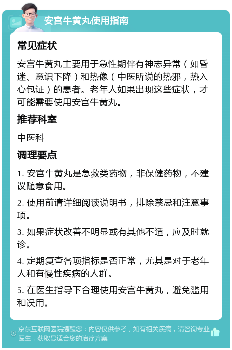 安宫牛黄丸使用指南 常见症状 安宫牛黄丸主要用于急性期伴有神志异常（如昏迷、意识下降）和热像（中医所说的热邪，热入心包证）的患者。老年人如果出现这些症状，才可能需要使用安宫牛黄丸。 推荐科室 中医科 调理要点 1. 安宫牛黄丸是急救类药物，非保健药物，不建议随意食用。 2. 使用前请详细阅读说明书，排除禁忌和注意事项。 3. 如果症状改善不明显或有其他不适，应及时就诊。 4. 定期复查各项指标是否正常，尤其是对于老年人和有慢性疾病的人群。 5. 在医生指导下合理使用安宫牛黄丸，避免滥用和误用。