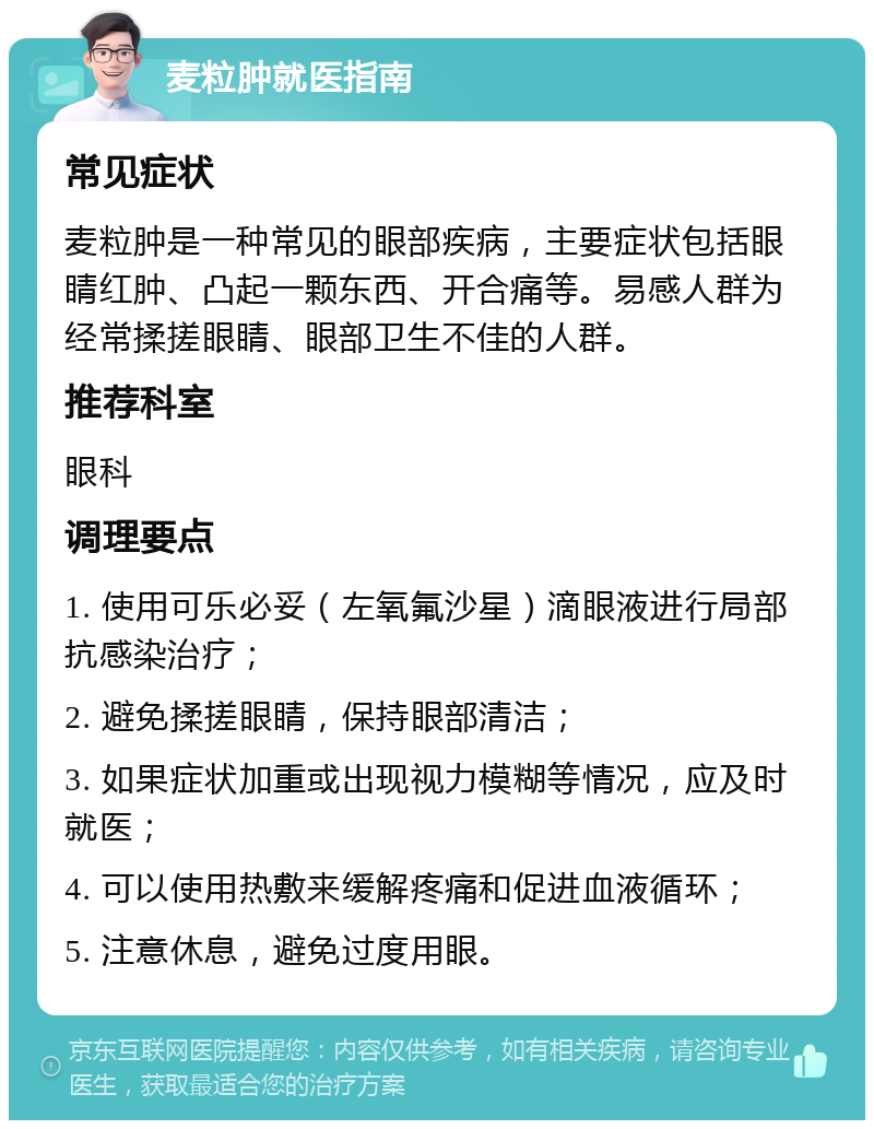 麦粒肿就医指南 常见症状 麦粒肿是一种常见的眼部疾病，主要症状包括眼睛红肿、凸起一颗东西、开合痛等。易感人群为经常揉搓眼睛、眼部卫生不佳的人群。 推荐科室 眼科 调理要点 1. 使用可乐必妥（左氧氟沙星）滴眼液进行局部抗感染治疗； 2. 避免揉搓眼睛，保持眼部清洁； 3. 如果症状加重或出现视力模糊等情况，应及时就医； 4. 可以使用热敷来缓解疼痛和促进血液循环； 5. 注意休息，避免过度用眼。