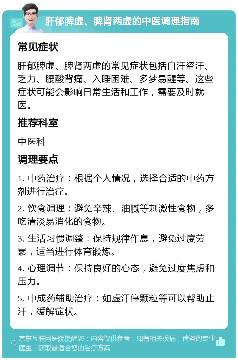 肝郁脾虚、脾肾两虚的中医调理指南 常见症状 肝郁脾虚、脾肾两虚的常见症状包括自汗盗汗、乏力、腰酸背痛、入睡困难、多梦易醒等。这些症状可能会影响日常生活和工作，需要及时就医。 推荐科室 中医科 调理要点 1. 中药治疗：根据个人情况，选择合适的中药方剂进行治疗。 2. 饮食调理：避免辛辣、油腻等刺激性食物，多吃清淡易消化的食物。 3. 生活习惯调整：保持规律作息，避免过度劳累，适当进行体育锻炼。 4. 心理调节：保持良好的心态，避免过度焦虑和压力。 5. 中成药辅助治疗：如虚汗停颗粒等可以帮助止汗，缓解症状。