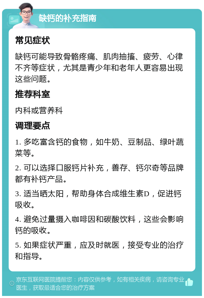 缺钙的补充指南 常见症状 缺钙可能导致骨骼疼痛、肌肉抽搐、疲劳、心律不齐等症状，尤其是青少年和老年人更容易出现这些问题。 推荐科室 内科或营养科 调理要点 1. 多吃富含钙的食物，如牛奶、豆制品、绿叶蔬菜等。 2. 可以选择口服钙片补充，善存、钙尔奇等品牌都有补钙产品。 3. 适当晒太阳，帮助身体合成维生素D，促进钙吸收。 4. 避免过量摄入咖啡因和碳酸饮料，这些会影响钙的吸收。 5. 如果症状严重，应及时就医，接受专业的治疗和指导。