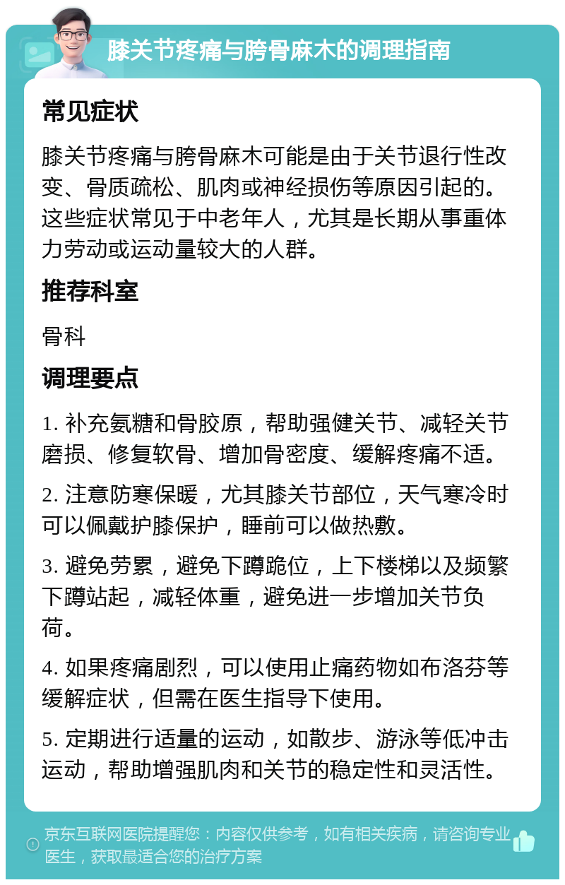 膝关节疼痛与胯骨麻木的调理指南 常见症状 膝关节疼痛与胯骨麻木可能是由于关节退行性改变、骨质疏松、肌肉或神经损伤等原因引起的。这些症状常见于中老年人，尤其是长期从事重体力劳动或运动量较大的人群。 推荐科室 骨科 调理要点 1. 补充氨糖和骨胶原，帮助强健关节、减轻关节磨损、修复软骨、增加骨密度、缓解疼痛不适。 2. 注意防寒保暖，尤其膝关节部位，天气寒冷时可以佩戴护膝保护，睡前可以做热敷。 3. 避免劳累，避免下蹲跪位，上下楼梯以及频繁下蹲站起，减轻体重，避免进一步增加关节负荷。 4. 如果疼痛剧烈，可以使用止痛药物如布洛芬等缓解症状，但需在医生指导下使用。 5. 定期进行适量的运动，如散步、游泳等低冲击运动，帮助增强肌肉和关节的稳定性和灵活性。