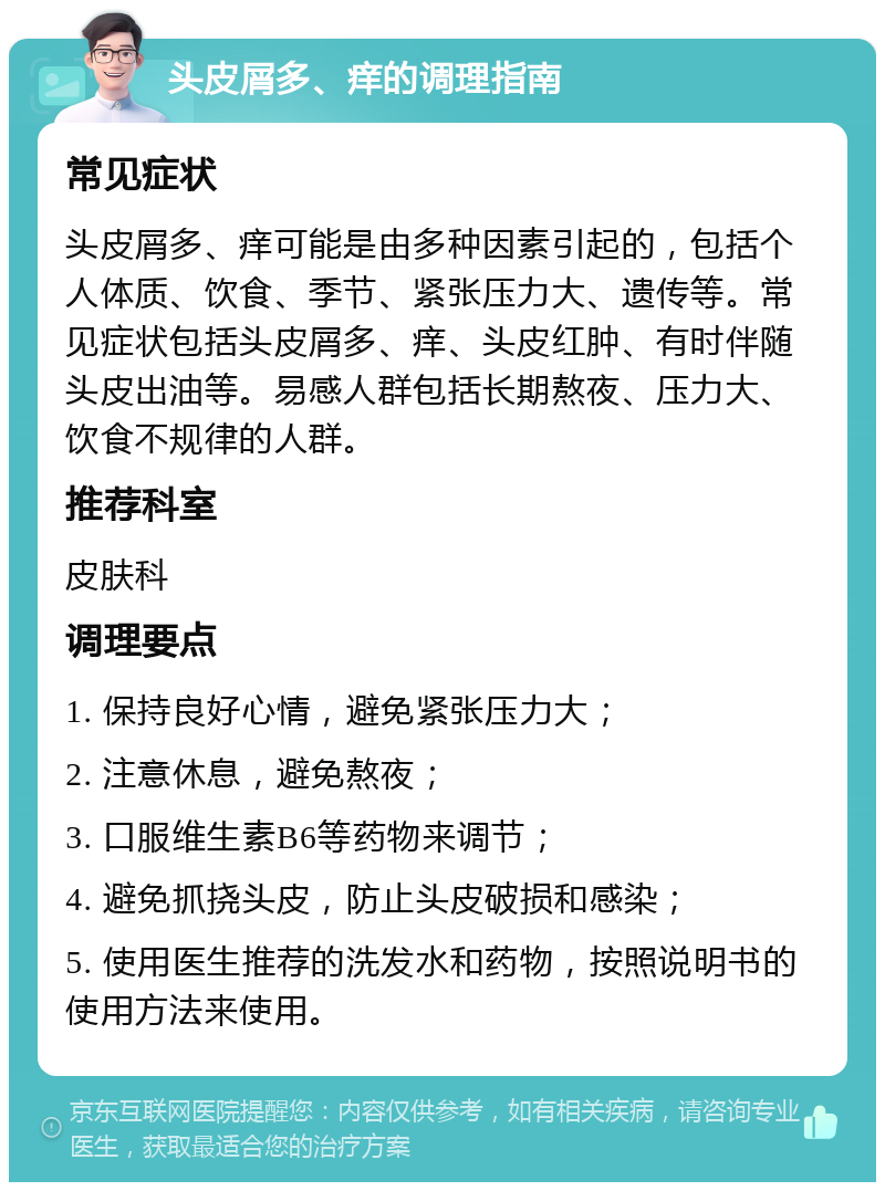 头皮屑多、痒的调理指南 常见症状 头皮屑多、痒可能是由多种因素引起的，包括个人体质、饮食、季节、紧张压力大、遗传等。常见症状包括头皮屑多、痒、头皮红肿、有时伴随头皮出油等。易感人群包括长期熬夜、压力大、饮食不规律的人群。 推荐科室 皮肤科 调理要点 1. 保持良好心情，避免紧张压力大； 2. 注意休息，避免熬夜； 3. 口服维生素B6等药物来调节； 4. 避免抓挠头皮，防止头皮破损和感染； 5. 使用医生推荐的洗发水和药物，按照说明书的使用方法来使用。