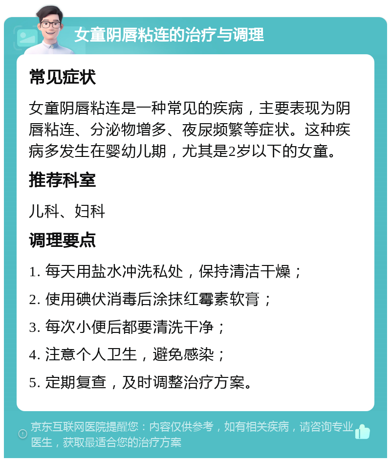 女童阴唇粘连的治疗与调理 常见症状 女童阴唇粘连是一种常见的疾病，主要表现为阴唇粘连、分泌物增多、夜尿频繁等症状。这种疾病多发生在婴幼儿期，尤其是2岁以下的女童。 推荐科室 儿科、妇科 调理要点 1. 每天用盐水冲洗私处，保持清洁干燥； 2. 使用碘伏消毒后涂抹红霉素软膏； 3. 每次小便后都要清洗干净； 4. 注意个人卫生，避免感染； 5. 定期复查，及时调整治疗方案。