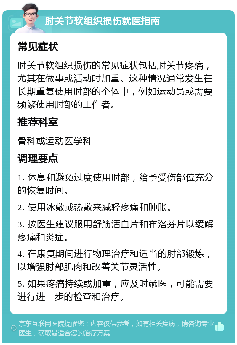 肘关节软组织损伤就医指南 常见症状 肘关节软组织损伤的常见症状包括肘关节疼痛，尤其在做事或活动时加重。这种情况通常发生在长期重复使用肘部的个体中，例如运动员或需要频繁使用肘部的工作者。 推荐科室 骨科或运动医学科 调理要点 1. 休息和避免过度使用肘部，给予受伤部位充分的恢复时间。 2. 使用冰敷或热敷来减轻疼痛和肿胀。 3. 按医生建议服用舒筋活血片和布洛芬片以缓解疼痛和炎症。 4. 在康复期间进行物理治疗和适当的肘部锻炼，以增强肘部肌肉和改善关节灵活性。 5. 如果疼痛持续或加重，应及时就医，可能需要进行进一步的检查和治疗。