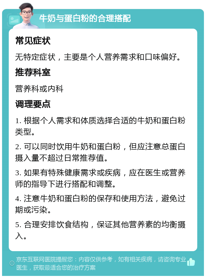 牛奶与蛋白粉的合理搭配 常见症状 无特定症状，主要是个人营养需求和口味偏好。 推荐科室 营养科或内科 调理要点 1. 根据个人需求和体质选择合适的牛奶和蛋白粉类型。 2. 可以同时饮用牛奶和蛋白粉，但应注意总蛋白摄入量不超过日常推荐值。 3. 如果有特殊健康需求或疾病，应在医生或营养师的指导下进行搭配和调整。 4. 注意牛奶和蛋白粉的保存和使用方法，避免过期或污染。 5. 合理安排饮食结构，保证其他营养素的均衡摄入。