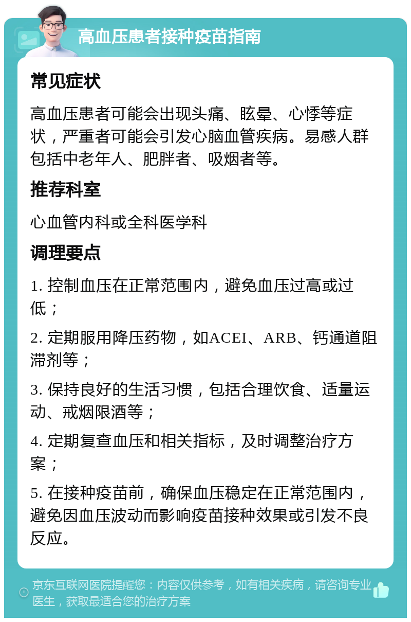 高血压患者接种疫苗指南 常见症状 高血压患者可能会出现头痛、眩晕、心悸等症状，严重者可能会引发心脑血管疾病。易感人群包括中老年人、肥胖者、吸烟者等。 推荐科室 心血管内科或全科医学科 调理要点 1. 控制血压在正常范围内，避免血压过高或过低； 2. 定期服用降压药物，如ACEI、ARB、钙通道阻滞剂等； 3. 保持良好的生活习惯，包括合理饮食、适量运动、戒烟限酒等； 4. 定期复查血压和相关指标，及时调整治疗方案； 5. 在接种疫苗前，确保血压稳定在正常范围内，避免因血压波动而影响疫苗接种效果或引发不良反应。