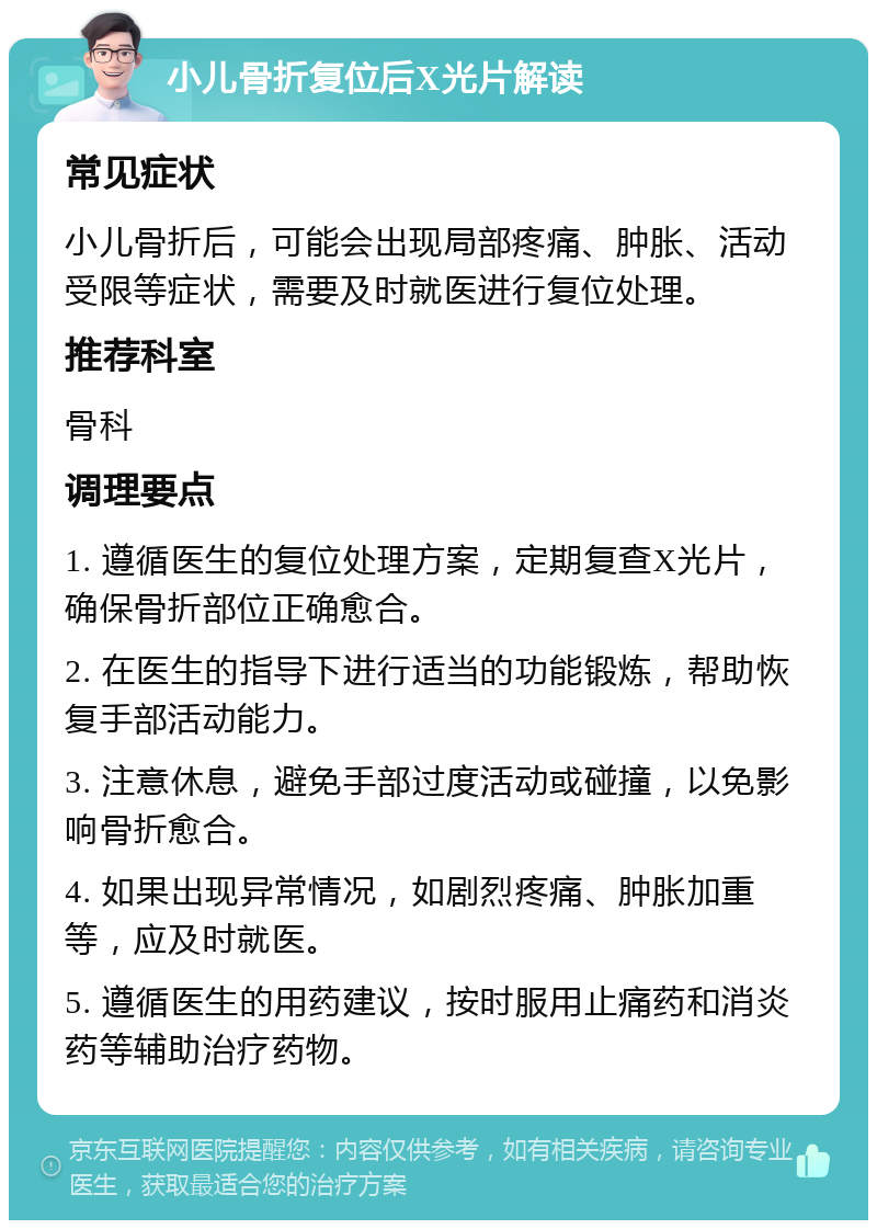 小儿骨折复位后X光片解读 常见症状 小儿骨折后，可能会出现局部疼痛、肿胀、活动受限等症状，需要及时就医进行复位处理。 推荐科室 骨科 调理要点 1. 遵循医生的复位处理方案，定期复查X光片，确保骨折部位正确愈合。 2. 在医生的指导下进行适当的功能锻炼，帮助恢复手部活动能力。 3. 注意休息，避免手部过度活动或碰撞，以免影响骨折愈合。 4. 如果出现异常情况，如剧烈疼痛、肿胀加重等，应及时就医。 5. 遵循医生的用药建议，按时服用止痛药和消炎药等辅助治疗药物。