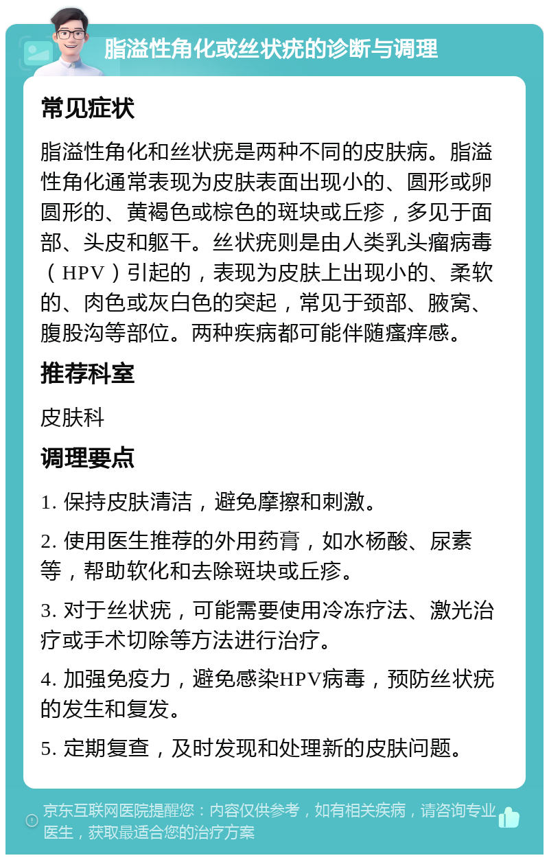 脂溢性角化或丝状疣的诊断与调理 常见症状 脂溢性角化和丝状疣是两种不同的皮肤病。脂溢性角化通常表现为皮肤表面出现小的、圆形或卵圆形的、黄褐色或棕色的斑块或丘疹，多见于面部、头皮和躯干。丝状疣则是由人类乳头瘤病毒（HPV）引起的，表现为皮肤上出现小的、柔软的、肉色或灰白色的突起，常见于颈部、腋窝、腹股沟等部位。两种疾病都可能伴随瘙痒感。 推荐科室 皮肤科 调理要点 1. 保持皮肤清洁，避免摩擦和刺激。 2. 使用医生推荐的外用药膏，如水杨酸、尿素等，帮助软化和去除斑块或丘疹。 3. 对于丝状疣，可能需要使用冷冻疗法、激光治疗或手术切除等方法进行治疗。 4. 加强免疫力，避免感染HPV病毒，预防丝状疣的发生和复发。 5. 定期复查，及时发现和处理新的皮肤问题。