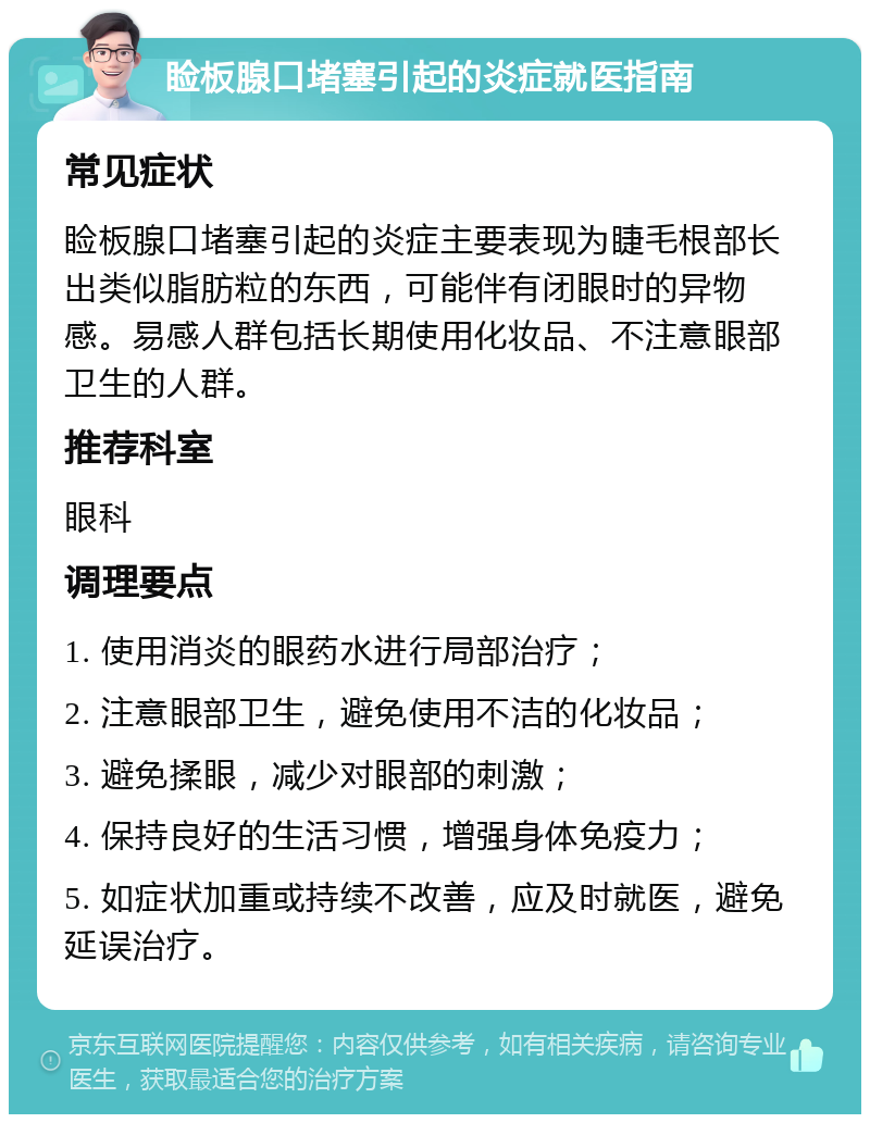 睑板腺口堵塞引起的炎症就医指南 常见症状 睑板腺口堵塞引起的炎症主要表现为睫毛根部长出类似脂肪粒的东西，可能伴有闭眼时的异物感。易感人群包括长期使用化妆品、不注意眼部卫生的人群。 推荐科室 眼科 调理要点 1. 使用消炎的眼药水进行局部治疗； 2. 注意眼部卫生，避免使用不洁的化妆品； 3. 避免揉眼，减少对眼部的刺激； 4. 保持良好的生活习惯，增强身体免疫力； 5. 如症状加重或持续不改善，应及时就医，避免延误治疗。