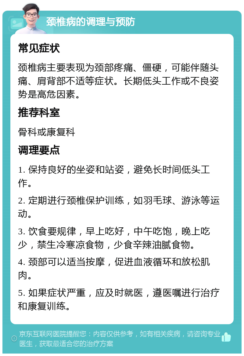 颈椎病的调理与预防 常见症状 颈椎病主要表现为颈部疼痛、僵硬，可能伴随头痛、肩背部不适等症状。长期低头工作或不良姿势是高危因素。 推荐科室 骨科或康复科 调理要点 1. 保持良好的坐姿和站姿，避免长时间低头工作。 2. 定期进行颈椎保护训练，如羽毛球、游泳等运动。 3. 饮食要规律，早上吃好，中午吃饱，晚上吃少，禁生冷寒凉食物，少食辛辣油腻食物。 4. 颈部可以适当按摩，促进血液循环和放松肌肉。 5. 如果症状严重，应及时就医，遵医嘱进行治疗和康复训练。