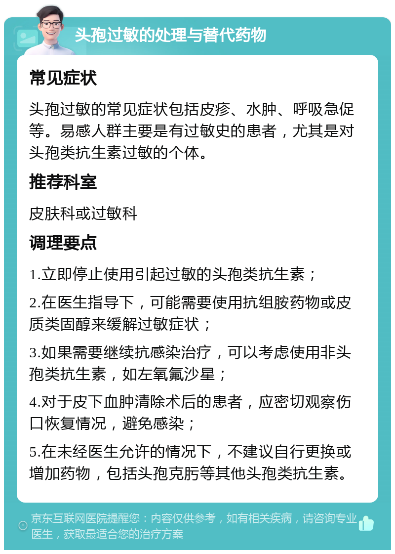 头孢过敏的处理与替代药物 常见症状 头孢过敏的常见症状包括皮疹、水肿、呼吸急促等。易感人群主要是有过敏史的患者，尤其是对头孢类抗生素过敏的个体。 推荐科室 皮肤科或过敏科 调理要点 1.立即停止使用引起过敏的头孢类抗生素； 2.在医生指导下，可能需要使用抗组胺药物或皮质类固醇来缓解过敏症状； 3.如果需要继续抗感染治疗，可以考虑使用非头孢类抗生素，如左氧氟沙星； 4.对于皮下血肿清除术后的患者，应密切观察伤口恢复情况，避免感染； 5.在未经医生允许的情况下，不建议自行更换或增加药物，包括头孢克肟等其他头孢类抗生素。