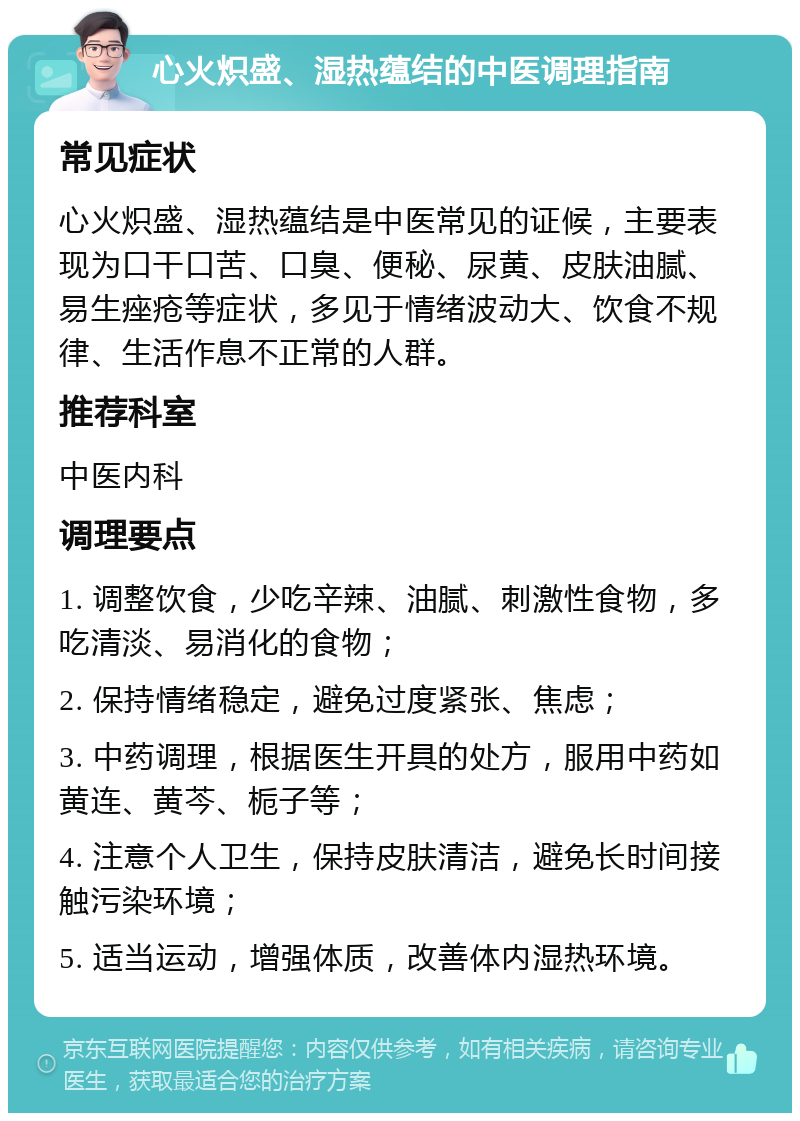 心火炽盛、湿热蕴结的中医调理指南 常见症状 心火炽盛、湿热蕴结是中医常见的证候，主要表现为口干口苦、口臭、便秘、尿黄、皮肤油腻、易生痤疮等症状，多见于情绪波动大、饮食不规律、生活作息不正常的人群。 推荐科室 中医内科 调理要点 1. 调整饮食，少吃辛辣、油腻、刺激性食物，多吃清淡、易消化的食物； 2. 保持情绪稳定，避免过度紧张、焦虑； 3. 中药调理，根据医生开具的处方，服用中药如黄连、黄芩、栀子等； 4. 注意个人卫生，保持皮肤清洁，避免长时间接触污染环境； 5. 适当运动，增强体质，改善体内湿热环境。