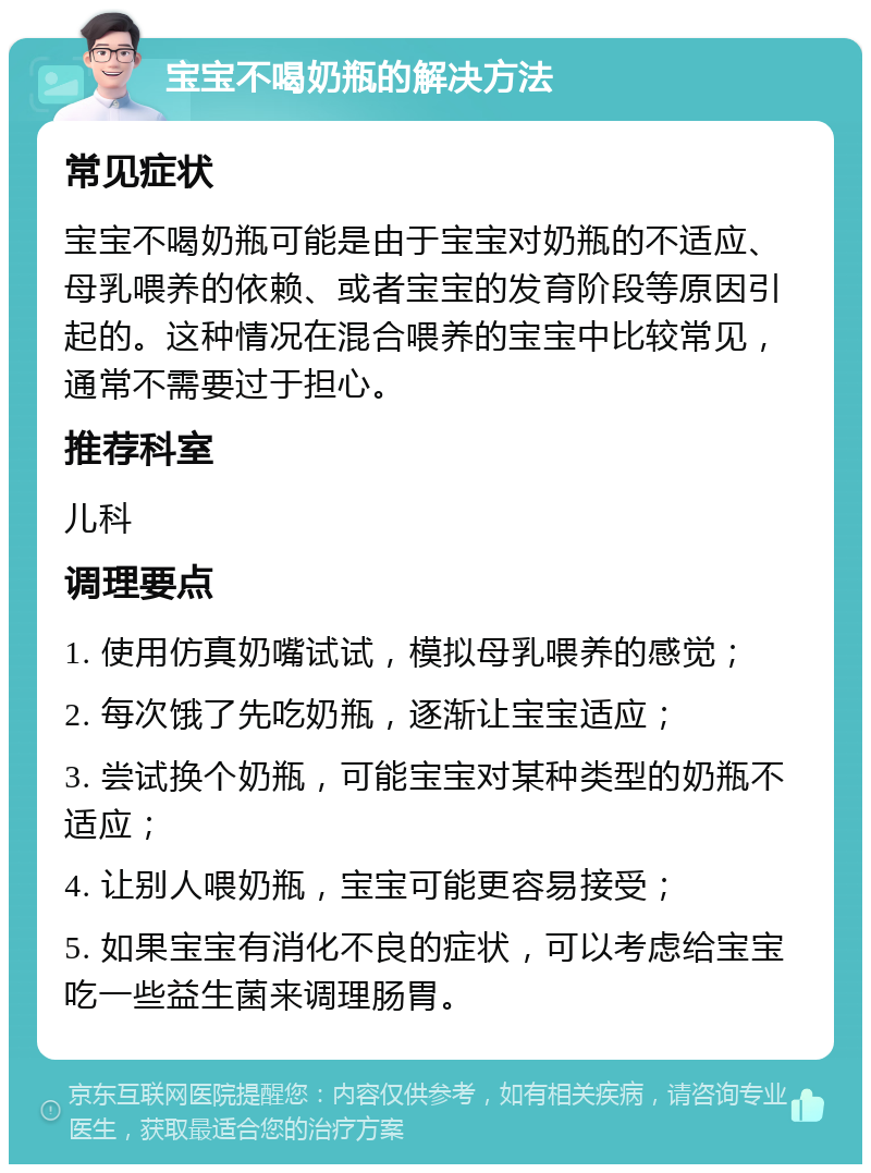 宝宝不喝奶瓶的解决方法 常见症状 宝宝不喝奶瓶可能是由于宝宝对奶瓶的不适应、母乳喂养的依赖、或者宝宝的发育阶段等原因引起的。这种情况在混合喂养的宝宝中比较常见，通常不需要过于担心。 推荐科室 儿科 调理要点 1. 使用仿真奶嘴试试，模拟母乳喂养的感觉； 2. 每次饿了先吃奶瓶，逐渐让宝宝适应； 3. 尝试换个奶瓶，可能宝宝对某种类型的奶瓶不适应； 4. 让别人喂奶瓶，宝宝可能更容易接受； 5. 如果宝宝有消化不良的症状，可以考虑给宝宝吃一些益生菌来调理肠胃。