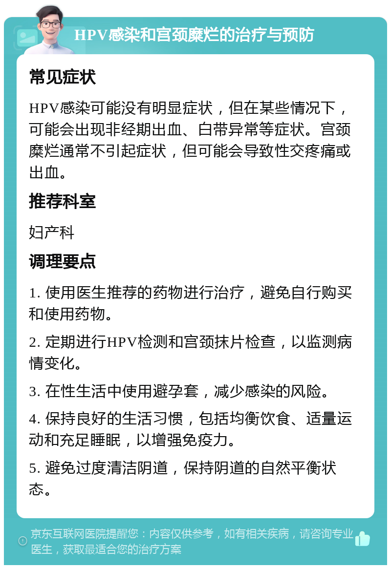 HPV感染和宫颈糜烂的治疗与预防 常见症状 HPV感染可能没有明显症状，但在某些情况下，可能会出现非经期出血、白带异常等症状。宫颈糜烂通常不引起症状，但可能会导致性交疼痛或出血。 推荐科室 妇产科 调理要点 1. 使用医生推荐的药物进行治疗，避免自行购买和使用药物。 2. 定期进行HPV检测和宫颈抹片检查，以监测病情变化。 3. 在性生活中使用避孕套，减少感染的风险。 4. 保持良好的生活习惯，包括均衡饮食、适量运动和充足睡眠，以增强免疫力。 5. 避免过度清洁阴道，保持阴道的自然平衡状态。