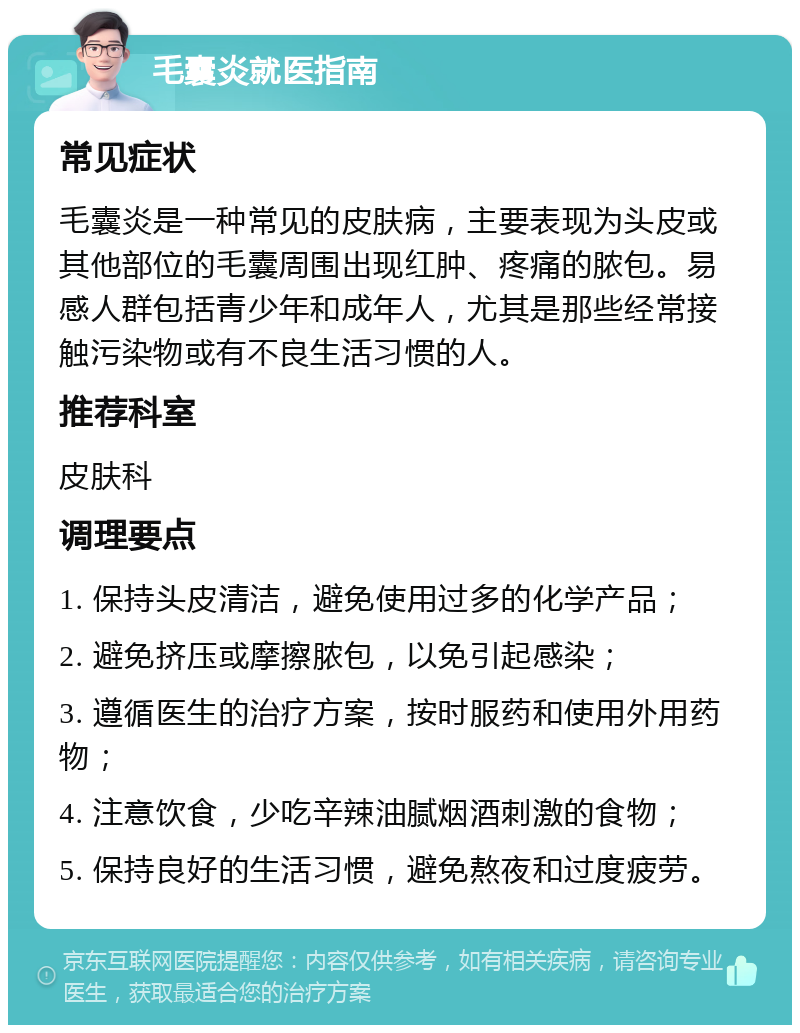 毛囊炎就医指南 常见症状 毛囊炎是一种常见的皮肤病，主要表现为头皮或其他部位的毛囊周围出现红肿、疼痛的脓包。易感人群包括青少年和成年人，尤其是那些经常接触污染物或有不良生活习惯的人。 推荐科室 皮肤科 调理要点 1. 保持头皮清洁，避免使用过多的化学产品； 2. 避免挤压或摩擦脓包，以免引起感染； 3. 遵循医生的治疗方案，按时服药和使用外用药物； 4. 注意饮食，少吃辛辣油腻烟酒刺激的食物； 5. 保持良好的生活习惯，避免熬夜和过度疲劳。