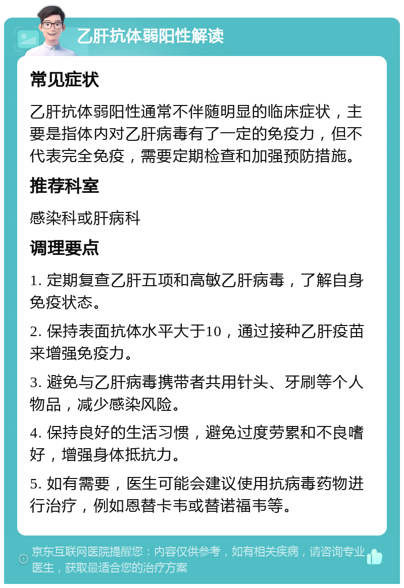 乙肝抗体弱阳性解读 常见症状 乙肝抗体弱阳性通常不伴随明显的临床症状，主要是指体内对乙肝病毒有了一定的免疫力，但不代表完全免疫，需要定期检查和加强预防措施。 推荐科室 感染科或肝病科 调理要点 1. 定期复查乙肝五项和高敏乙肝病毒，了解自身免疫状态。 2. 保持表面抗体水平大于10，通过接种乙肝疫苗来增强免疫力。 3. 避免与乙肝病毒携带者共用针头、牙刷等个人物品，减少感染风险。 4. 保持良好的生活习惯，避免过度劳累和不良嗜好，增强身体抵抗力。 5. 如有需要，医生可能会建议使用抗病毒药物进行治疗，例如恩替卡韦或替诺福韦等。