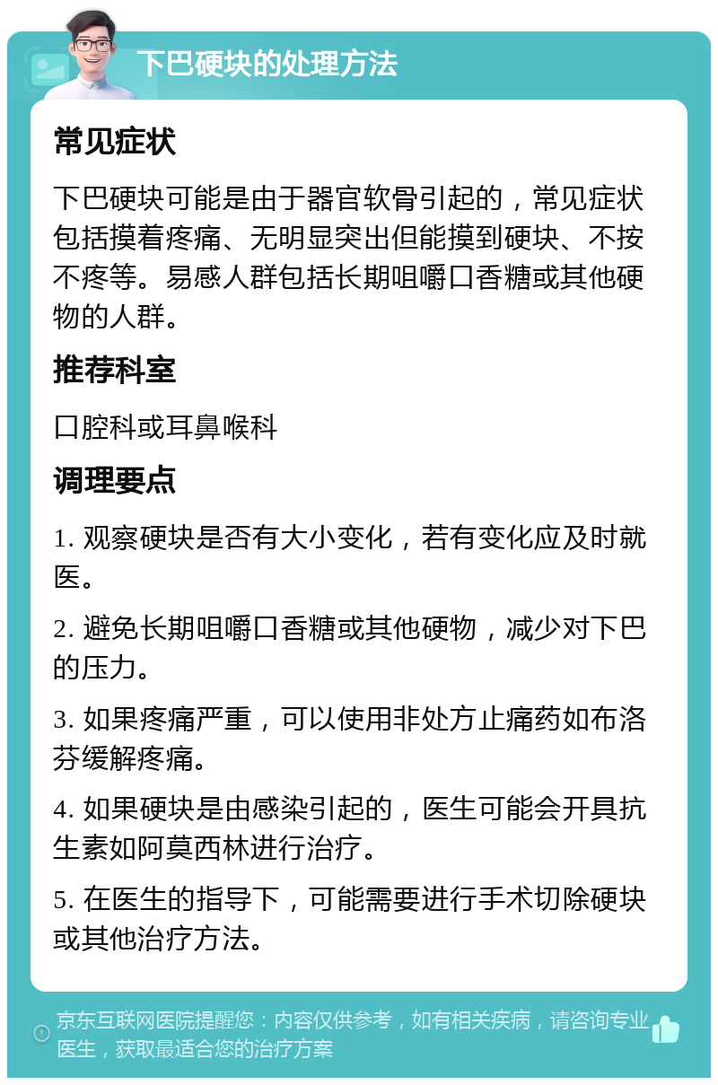 下巴硬块的处理方法 常见症状 下巴硬块可能是由于器官软骨引起的，常见症状包括摸着疼痛、无明显突出但能摸到硬块、不按不疼等。易感人群包括长期咀嚼口香糖或其他硬物的人群。 推荐科室 口腔科或耳鼻喉科 调理要点 1. 观察硬块是否有大小变化，若有变化应及时就医。 2. 避免长期咀嚼口香糖或其他硬物，减少对下巴的压力。 3. 如果疼痛严重，可以使用非处方止痛药如布洛芬缓解疼痛。 4. 如果硬块是由感染引起的，医生可能会开具抗生素如阿莫西林进行治疗。 5. 在医生的指导下，可能需要进行手术切除硬块或其他治疗方法。