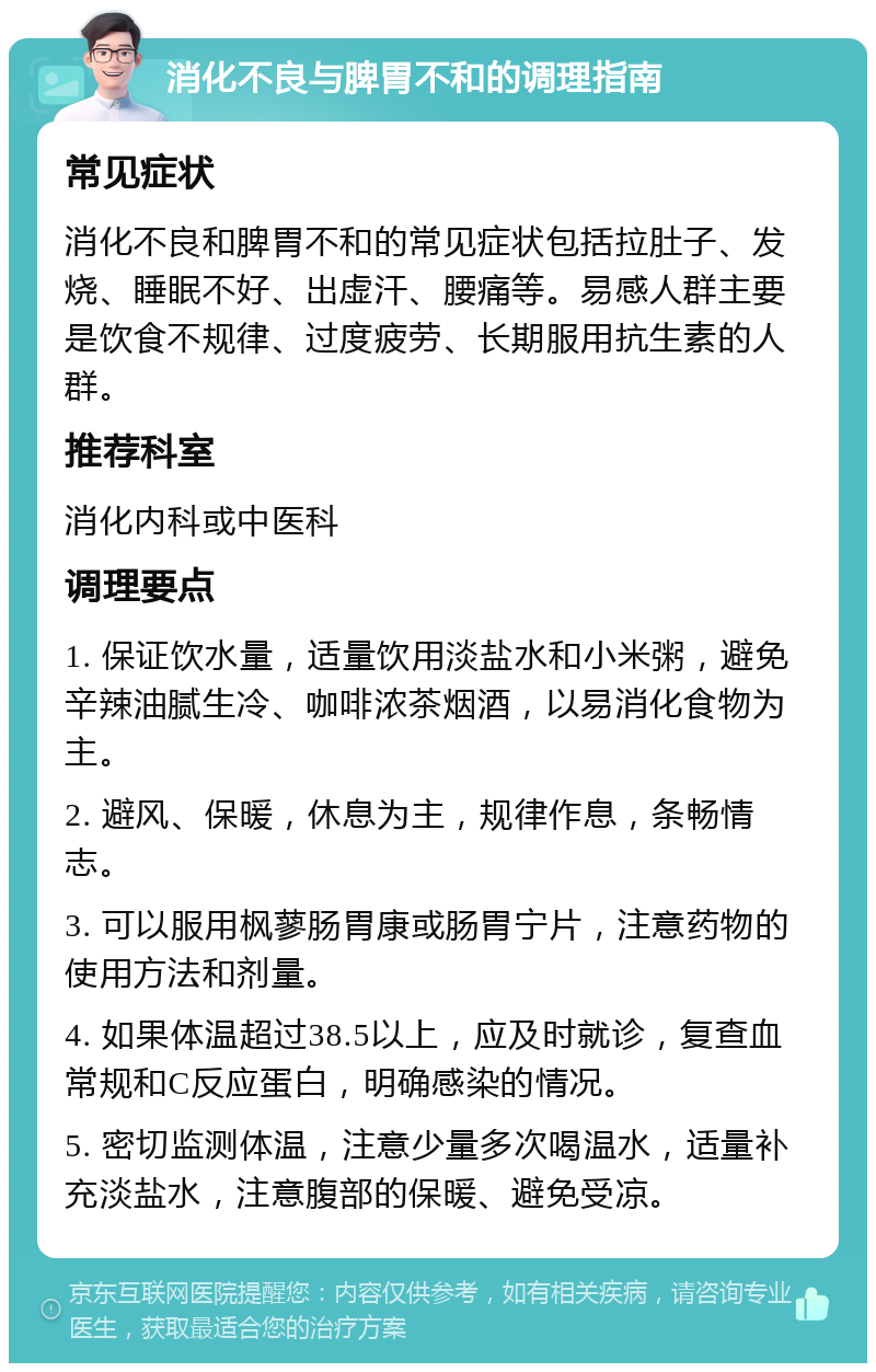 消化不良与脾胃不和的调理指南 常见症状 消化不良和脾胃不和的常见症状包括拉肚子、发烧、睡眠不好、出虚汗、腰痛等。易感人群主要是饮食不规律、过度疲劳、长期服用抗生素的人群。 推荐科室 消化内科或中医科 调理要点 1. 保证饮水量，适量饮用淡盐水和小米粥，避免辛辣油腻生冷、咖啡浓茶烟酒，以易消化食物为主。 2. 避风、保暖，休息为主，规律作息，条畅情志。 3. 可以服用枫蓼肠胃康或肠胃宁片，注意药物的使用方法和剂量。 4. 如果体温超过38.5以上，应及时就诊，复查血常规和C反应蛋白，明确感染的情况。 5. 密切监测体温，注意少量多次喝温水，适量补充淡盐水，注意腹部的保暖、避免受凉。