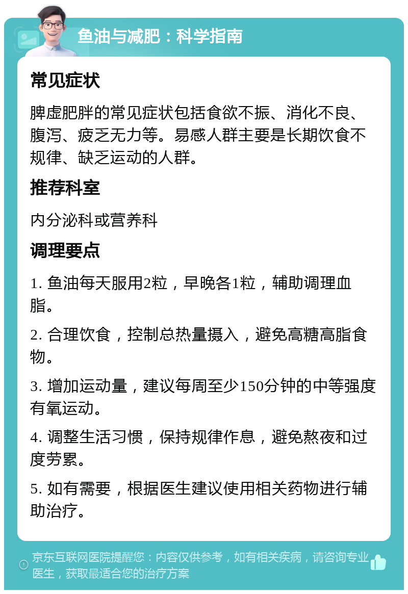 鱼油与减肥：科学指南 常见症状 脾虚肥胖的常见症状包括食欲不振、消化不良、腹泻、疲乏无力等。易感人群主要是长期饮食不规律、缺乏运动的人群。 推荐科室 内分泌科或营养科 调理要点 1. 鱼油每天服用2粒，早晚各1粒，辅助调理血脂。 2. 合理饮食，控制总热量摄入，避免高糖高脂食物。 3. 增加运动量，建议每周至少150分钟的中等强度有氧运动。 4. 调整生活习惯，保持规律作息，避免熬夜和过度劳累。 5. 如有需要，根据医生建议使用相关药物进行辅助治疗。