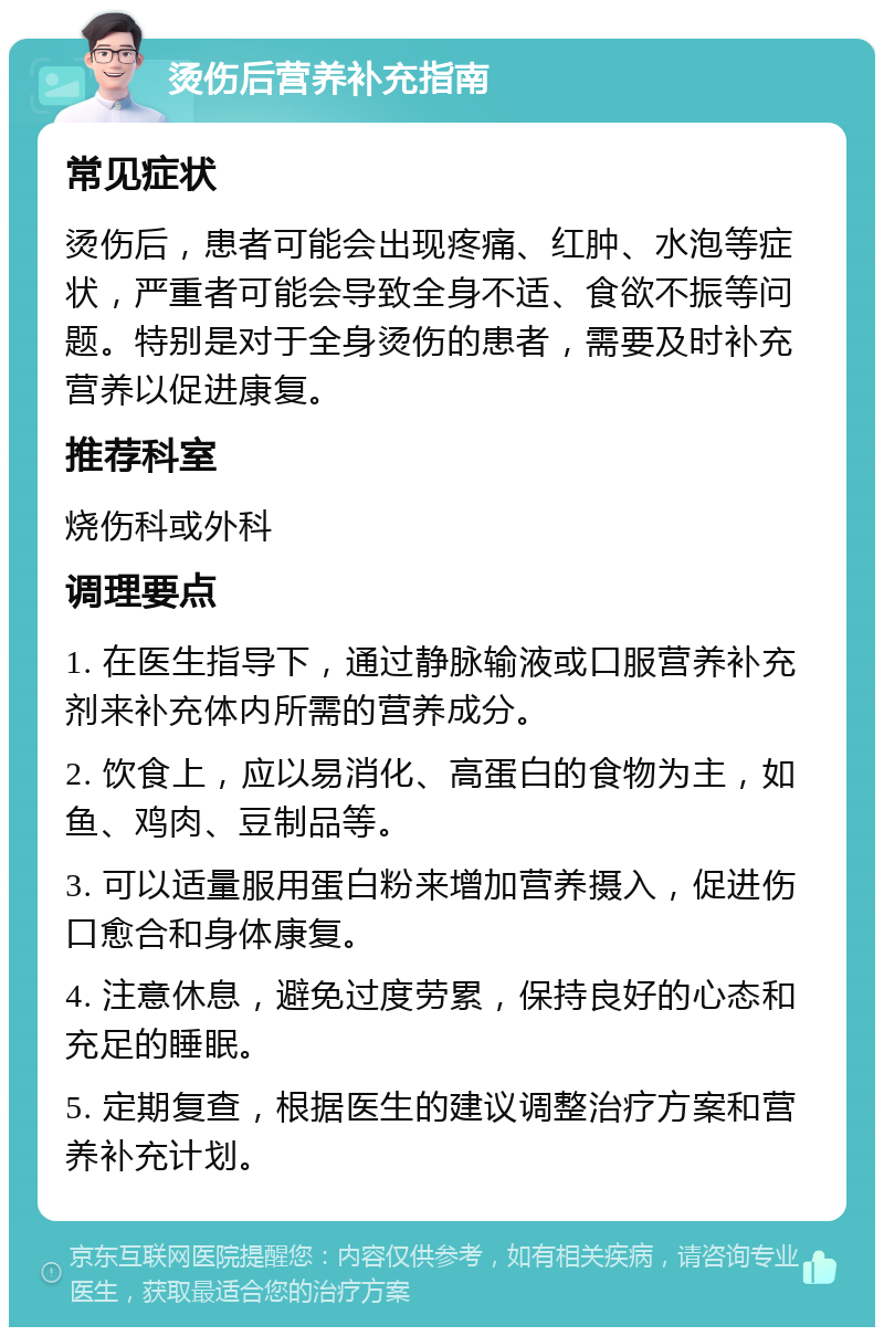 烫伤后营养补充指南 常见症状 烫伤后，患者可能会出现疼痛、红肿、水泡等症状，严重者可能会导致全身不适、食欲不振等问题。特别是对于全身烫伤的患者，需要及时补充营养以促进康复。 推荐科室 烧伤科或外科 调理要点 1. 在医生指导下，通过静脉输液或口服营养补充剂来补充体内所需的营养成分。 2. 饮食上，应以易消化、高蛋白的食物为主，如鱼、鸡肉、豆制品等。 3. 可以适量服用蛋白粉来增加营养摄入，促进伤口愈合和身体康复。 4. 注意休息，避免过度劳累，保持良好的心态和充足的睡眠。 5. 定期复查，根据医生的建议调整治疗方案和营养补充计划。