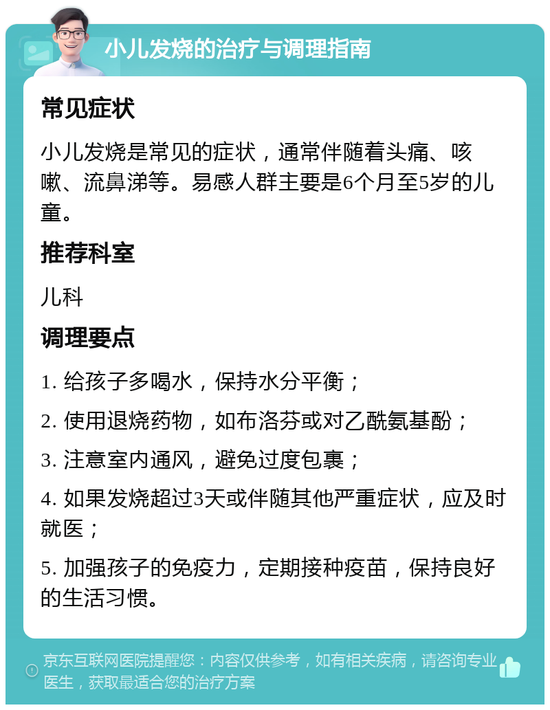 小儿发烧的治疗与调理指南 常见症状 小儿发烧是常见的症状，通常伴随着头痛、咳嗽、流鼻涕等。易感人群主要是6个月至5岁的儿童。 推荐科室 儿科 调理要点 1. 给孩子多喝水，保持水分平衡； 2. 使用退烧药物，如布洛芬或对乙酰氨基酚； 3. 注意室内通风，避免过度包裹； 4. 如果发烧超过3天或伴随其他严重症状，应及时就医； 5. 加强孩子的免疫力，定期接种疫苗，保持良好的生活习惯。