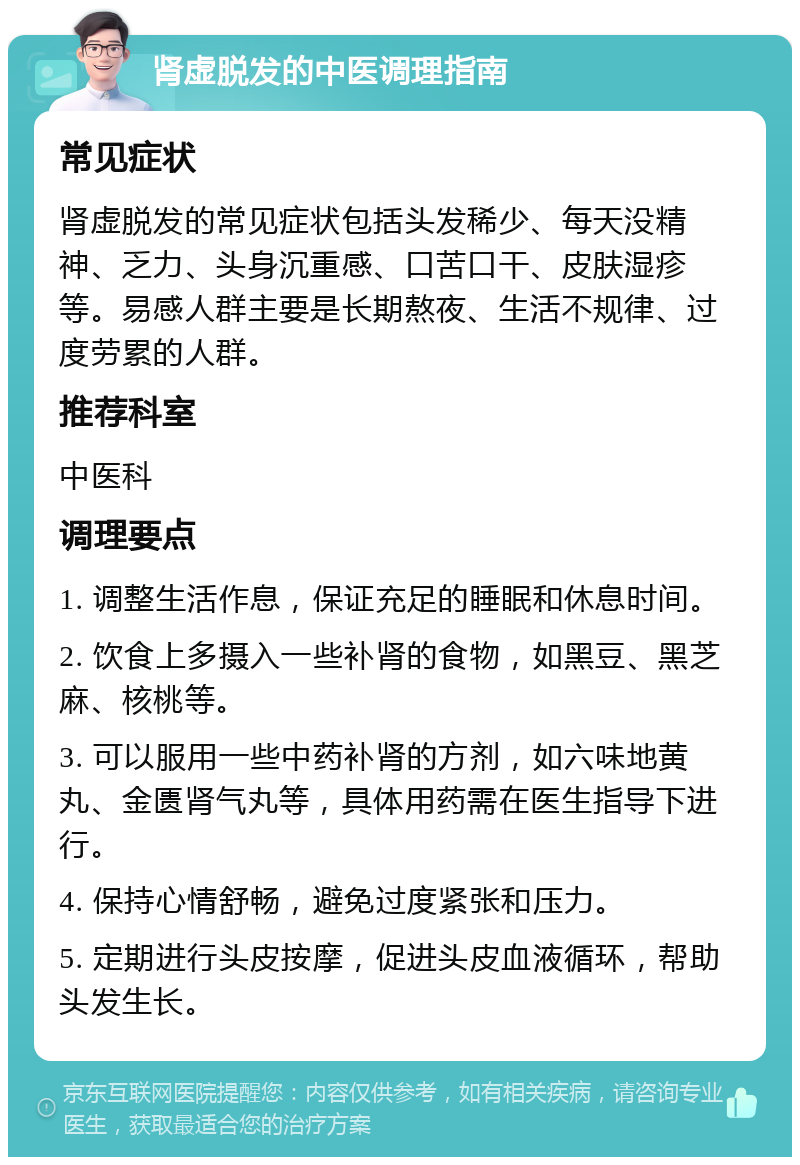 肾虚脱发的中医调理指南 常见症状 肾虚脱发的常见症状包括头发稀少、每天没精神、乏力、头身沉重感、口苦口干、皮肤湿疹等。易感人群主要是长期熬夜、生活不规律、过度劳累的人群。 推荐科室 中医科 调理要点 1. 调整生活作息，保证充足的睡眠和休息时间。 2. 饮食上多摄入一些补肾的食物，如黑豆、黑芝麻、核桃等。 3. 可以服用一些中药补肾的方剂，如六味地黄丸、金匮肾气丸等，具体用药需在医生指导下进行。 4. 保持心情舒畅，避免过度紧张和压力。 5. 定期进行头皮按摩，促进头皮血液循环，帮助头发生长。