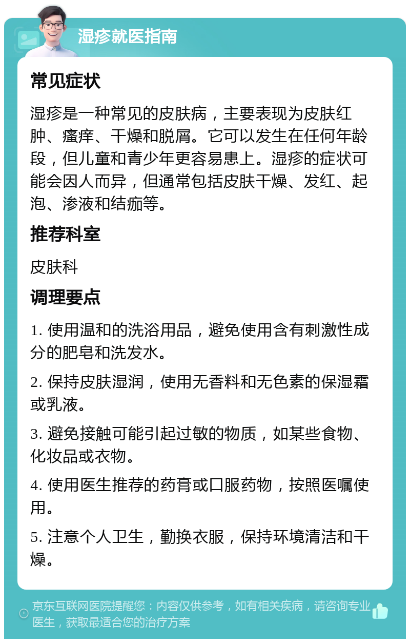 湿疹就医指南 常见症状 湿疹是一种常见的皮肤病，主要表现为皮肤红肿、瘙痒、干燥和脱屑。它可以发生在任何年龄段，但儿童和青少年更容易患上。湿疹的症状可能会因人而异，但通常包括皮肤干燥、发红、起泡、渗液和结痂等。 推荐科室 皮肤科 调理要点 1. 使用温和的洗浴用品，避免使用含有刺激性成分的肥皂和洗发水。 2. 保持皮肤湿润，使用无香料和无色素的保湿霜或乳液。 3. 避免接触可能引起过敏的物质，如某些食物、化妆品或衣物。 4. 使用医生推荐的药膏或口服药物，按照医嘱使用。 5. 注意个人卫生，勤换衣服，保持环境清洁和干燥。