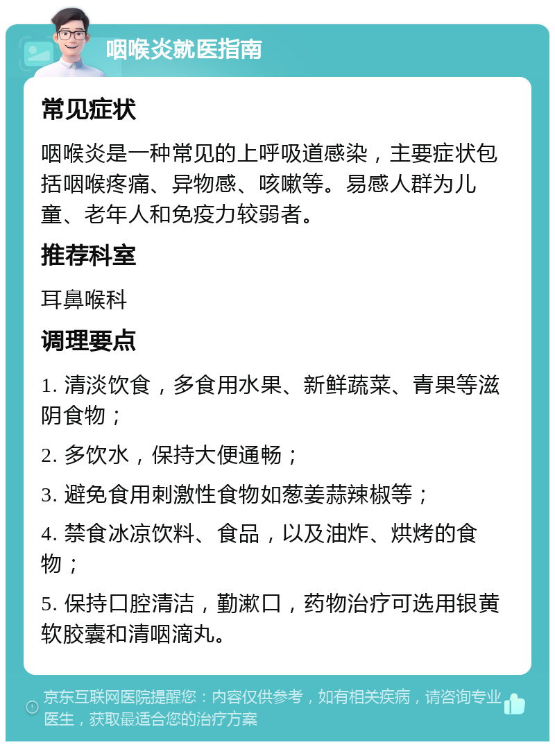 咽喉炎就医指南 常见症状 咽喉炎是一种常见的上呼吸道感染，主要症状包括咽喉疼痛、异物感、咳嗽等。易感人群为儿童、老年人和免疫力较弱者。 推荐科室 耳鼻喉科 调理要点 1. 清淡饮食，多食用水果、新鲜蔬菜、青果等滋阴食物； 2. 多饮水，保持大便通畅； 3. 避免食用刺激性食物如葱姜蒜辣椒等； 4. 禁食冰凉饮料、食品，以及油炸、烘烤的食物； 5. 保持口腔清洁，勤漱口，药物治疗可选用银黄软胶囊和清咽滴丸。