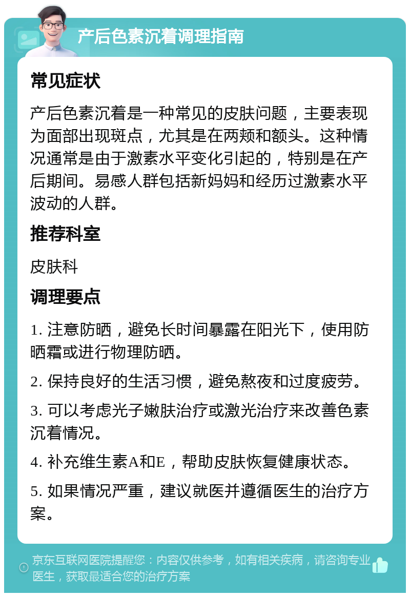 产后色素沉着调理指南 常见症状 产后色素沉着是一种常见的皮肤问题，主要表现为面部出现斑点，尤其是在两颊和额头。这种情况通常是由于激素水平变化引起的，特别是在产后期间。易感人群包括新妈妈和经历过激素水平波动的人群。 推荐科室 皮肤科 调理要点 1. 注意防晒，避免长时间暴露在阳光下，使用防晒霜或进行物理防晒。 2. 保持良好的生活习惯，避免熬夜和过度疲劳。 3. 可以考虑光子嫩肤治疗或激光治疗来改善色素沉着情况。 4. 补充维生素A和E，帮助皮肤恢复健康状态。 5. 如果情况严重，建议就医并遵循医生的治疗方案。