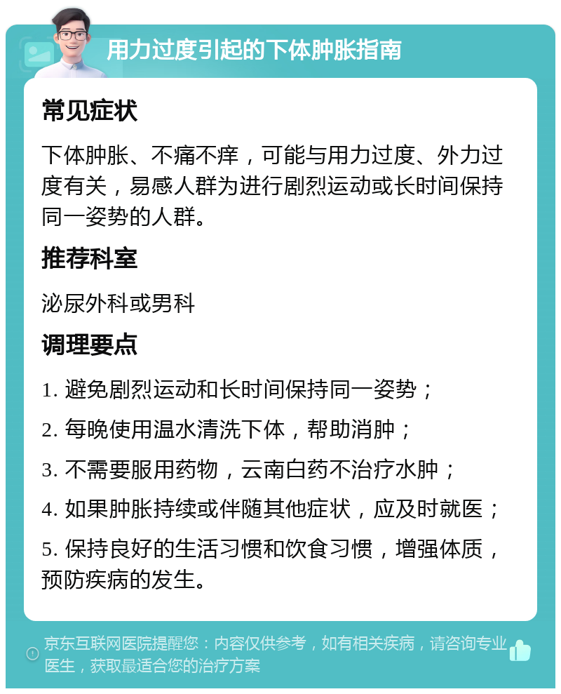 用力过度引起的下体肿胀指南 常见症状 下体肿胀、不痛不痒，可能与用力过度、外力过度有关，易感人群为进行剧烈运动或长时间保持同一姿势的人群。 推荐科室 泌尿外科或男科 调理要点 1. 避免剧烈运动和长时间保持同一姿势； 2. 每晚使用温水清洗下体，帮助消肿； 3. 不需要服用药物，云南白药不治疗水肿； 4. 如果肿胀持续或伴随其他症状，应及时就医； 5. 保持良好的生活习惯和饮食习惯，增强体质，预防疾病的发生。