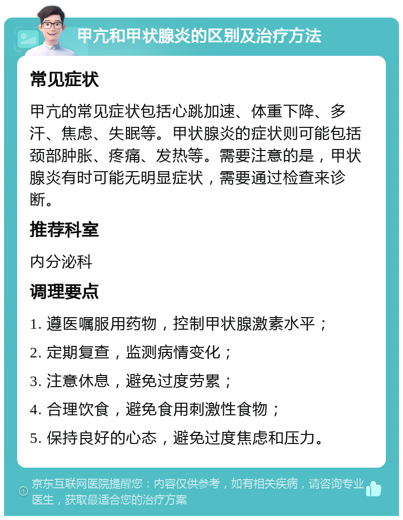 甲亢和甲状腺炎的区别及治疗方法 常见症状 甲亢的常见症状包括心跳加速、体重下降、多汗、焦虑、失眠等。甲状腺炎的症状则可能包括颈部肿胀、疼痛、发热等。需要注意的是，甲状腺炎有时可能无明显症状，需要通过检查来诊断。 推荐科室 内分泌科 调理要点 1. 遵医嘱服用药物，控制甲状腺激素水平； 2. 定期复查，监测病情变化； 3. 注意休息，避免过度劳累； 4. 合理饮食，避免食用刺激性食物； 5. 保持良好的心态，避免过度焦虑和压力。