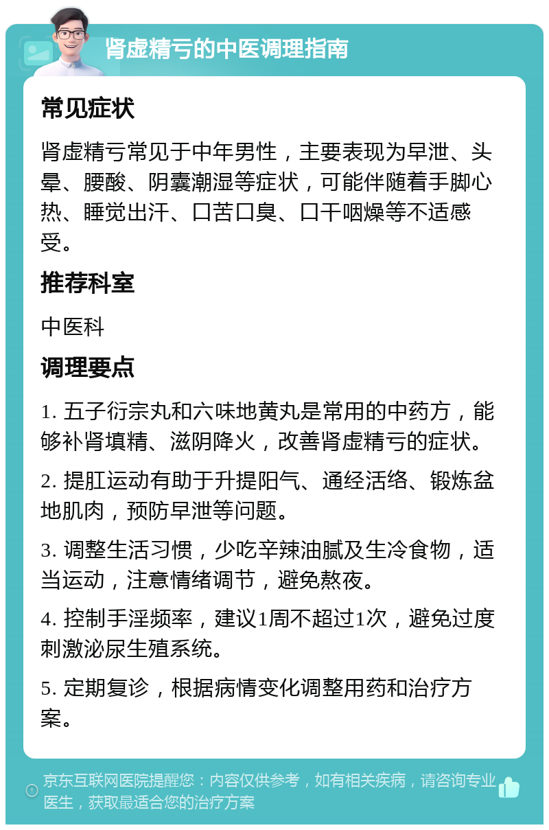 肾虚精亏的中医调理指南 常见症状 肾虚精亏常见于中年男性，主要表现为早泄、头晕、腰酸、阴囊潮湿等症状，可能伴随着手脚心热、睡觉出汗、口苦口臭、口干咽燥等不适感受。 推荐科室 中医科 调理要点 1. 五子衍宗丸和六味地黄丸是常用的中药方，能够补肾填精、滋阴降火，改善肾虚精亏的症状。 2. 提肛运动有助于升提阳气、通经活络、锻炼盆地肌肉，预防早泄等问题。 3. 调整生活习惯，少吃辛辣油腻及生冷食物，适当运动，注意情绪调节，避免熬夜。 4. 控制手淫频率，建议1周不超过1次，避免过度刺激泌尿生殖系统。 5. 定期复诊，根据病情变化调整用药和治疗方案。