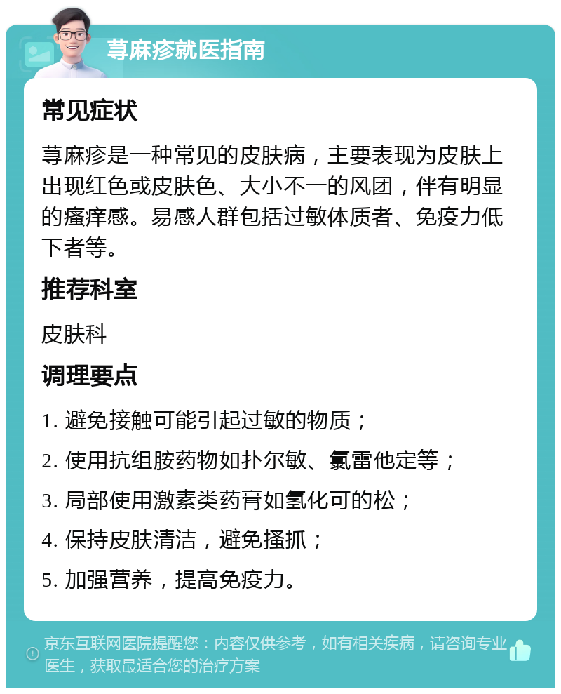 荨麻疹就医指南 常见症状 荨麻疹是一种常见的皮肤病，主要表现为皮肤上出现红色或皮肤色、大小不一的风团，伴有明显的瘙痒感。易感人群包括过敏体质者、免疫力低下者等。 推荐科室 皮肤科 调理要点 1. 避免接触可能引起过敏的物质； 2. 使用抗组胺药物如扑尔敏、氯雷他定等； 3. 局部使用激素类药膏如氢化可的松； 4. 保持皮肤清洁，避免搔抓； 5. 加强营养，提高免疫力。