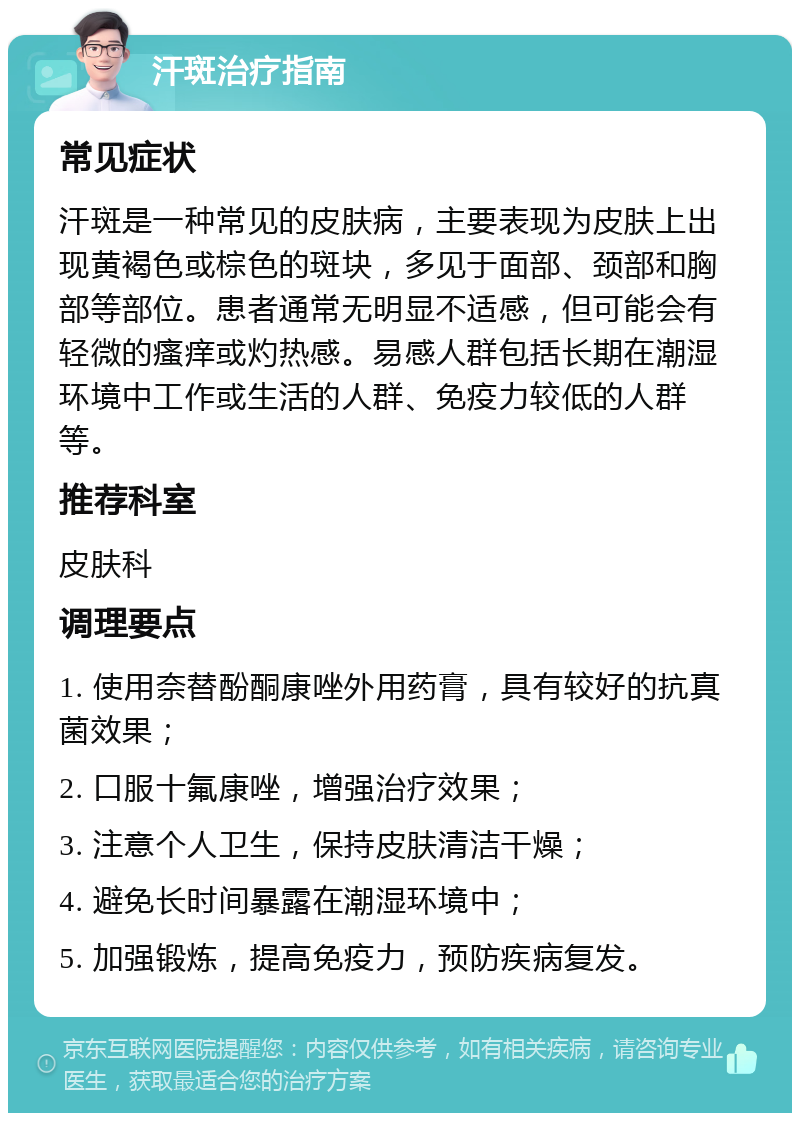 汗斑治疗指南 常见症状 汗斑是一种常见的皮肤病，主要表现为皮肤上出现黄褐色或棕色的斑块，多见于面部、颈部和胸部等部位。患者通常无明显不适感，但可能会有轻微的瘙痒或灼热感。易感人群包括长期在潮湿环境中工作或生活的人群、免疫力较低的人群等。 推荐科室 皮肤科 调理要点 1. 使用奈替酚酮康唑外用药膏，具有较好的抗真菌效果； 2. 口服十氟康唑，增强治疗效果； 3. 注意个人卫生，保持皮肤清洁干燥； 4. 避免长时间暴露在潮湿环境中； 5. 加强锻炼，提高免疫力，预防疾病复发。