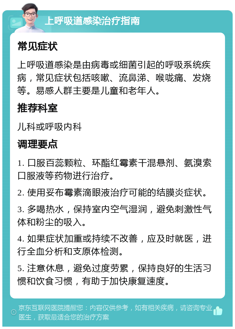 上呼吸道感染治疗指南 常见症状 上呼吸道感染是由病毒或细菌引起的呼吸系统疾病，常见症状包括咳嗽、流鼻涕、喉咙痛、发烧等。易感人群主要是儿童和老年人。 推荐科室 儿科或呼吸内科 调理要点 1. 口服百蕊颗粒、环酯红霉素干混悬剂、氨溴索口服液等药物进行治疗。 2. 使用妥布霉素滴眼液治疗可能的结膜炎症状。 3. 多喝热水，保持室内空气湿润，避免刺激性气体和粉尘的吸入。 4. 如果症状加重或持续不改善，应及时就医，进行全血分析和支原体检测。 5. 注意休息，避免过度劳累，保持良好的生活习惯和饮食习惯，有助于加快康复速度。