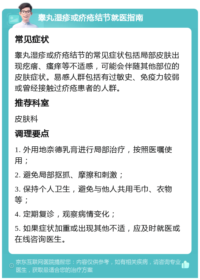 睾丸湿疹或疥疮结节就医指南 常见症状 睾丸湿疹或疥疮结节的常见症状包括局部皮肤出现疙瘩、瘙痒等不适感，可能会伴随其他部位的皮肤症状。易感人群包括有过敏史、免疫力较弱或曾经接触过疥疮患者的人群。 推荐科室 皮肤科 调理要点 1. 外用地奈德乳膏进行局部治疗，按照医嘱使用； 2. 避免局部抠抓、摩擦和刺激； 3. 保持个人卫生，避免与他人共用毛巾、衣物等； 4. 定期复诊，观察病情变化； 5. 如果症状加重或出现其他不适，应及时就医或在线咨询医生。