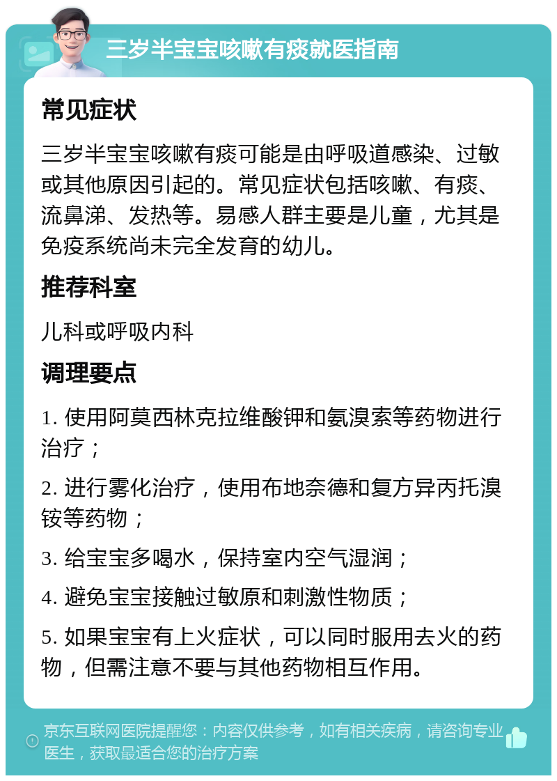 三岁半宝宝咳嗽有痰就医指南 常见症状 三岁半宝宝咳嗽有痰可能是由呼吸道感染、过敏或其他原因引起的。常见症状包括咳嗽、有痰、流鼻涕、发热等。易感人群主要是儿童，尤其是免疫系统尚未完全发育的幼儿。 推荐科室 儿科或呼吸内科 调理要点 1. 使用阿莫西林克拉维酸钾和氨溴索等药物进行治疗； 2. 进行雾化治疗，使用布地奈德和复方异丙托溴铵等药物； 3. 给宝宝多喝水，保持室内空气湿润； 4. 避免宝宝接触过敏原和刺激性物质； 5. 如果宝宝有上火症状，可以同时服用去火的药物，但需注意不要与其他药物相互作用。