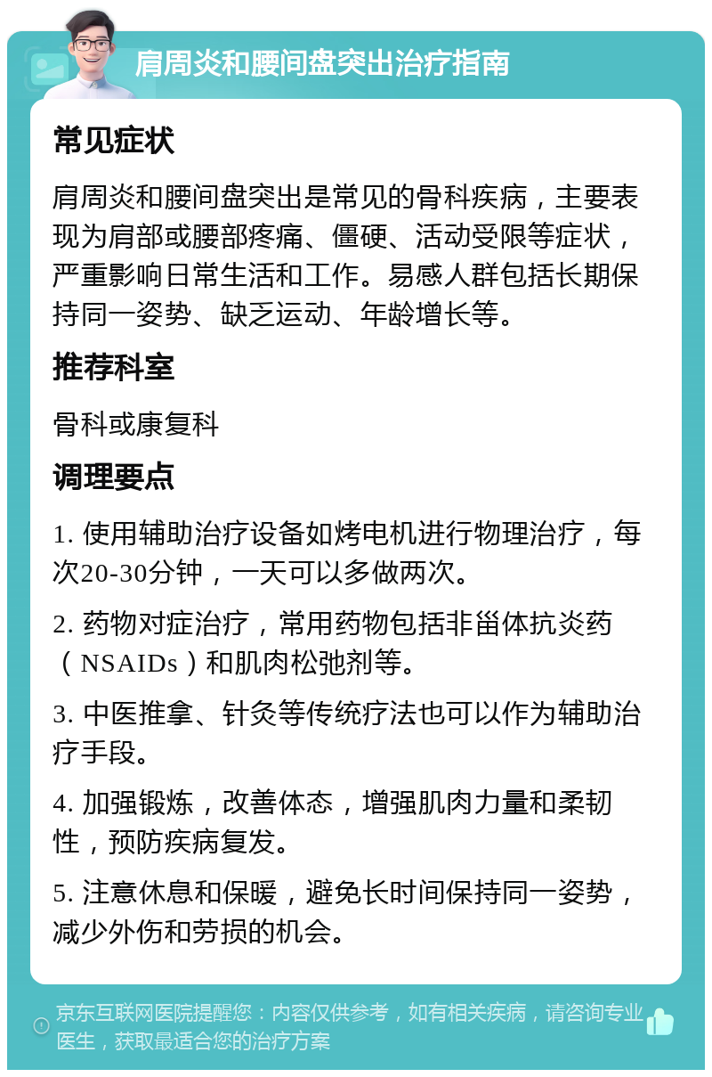 肩周炎和腰间盘突出治疗指南 常见症状 肩周炎和腰间盘突出是常见的骨科疾病，主要表现为肩部或腰部疼痛、僵硬、活动受限等症状，严重影响日常生活和工作。易感人群包括长期保持同一姿势、缺乏运动、年龄增长等。 推荐科室 骨科或康复科 调理要点 1. 使用辅助治疗设备如烤电机进行物理治疗，每次20-30分钟，一天可以多做两次。 2. 药物对症治疗，常用药物包括非甾体抗炎药（NSAIDs）和肌肉松弛剂等。 3. 中医推拿、针灸等传统疗法也可以作为辅助治疗手段。 4. 加强锻炼，改善体态，增强肌肉力量和柔韧性，预防疾病复发。 5. 注意休息和保暖，避免长时间保持同一姿势，减少外伤和劳损的机会。