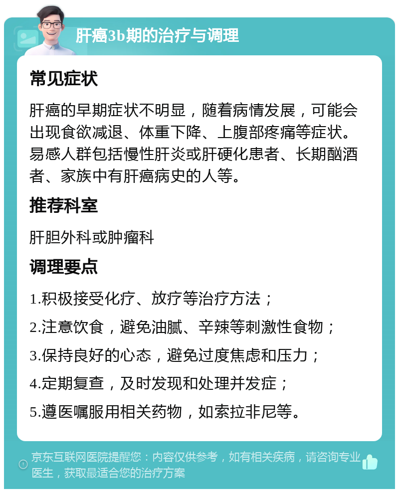 肝癌3b期的治疗与调理 常见症状 肝癌的早期症状不明显，随着病情发展，可能会出现食欲减退、体重下降、上腹部疼痛等症状。易感人群包括慢性肝炎或肝硬化患者、长期酗酒者、家族中有肝癌病史的人等。 推荐科室 肝胆外科或肿瘤科 调理要点 1.积极接受化疗、放疗等治疗方法； 2.注意饮食，避免油腻、辛辣等刺激性食物； 3.保持良好的心态，避免过度焦虑和压力； 4.定期复查，及时发现和处理并发症； 5.遵医嘱服用相关药物，如索拉非尼等。