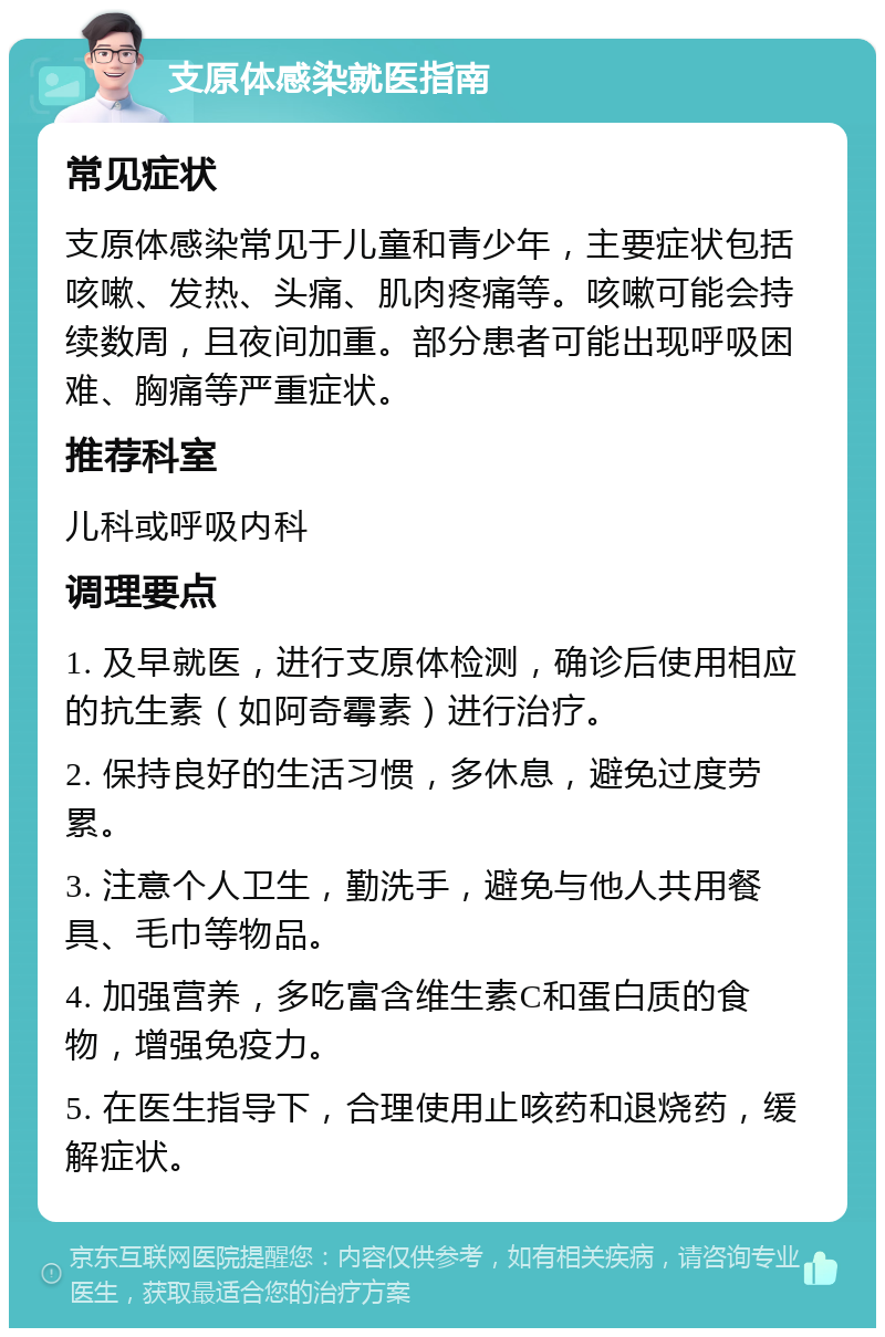 支原体感染就医指南 常见症状 支原体感染常见于儿童和青少年，主要症状包括咳嗽、发热、头痛、肌肉疼痛等。咳嗽可能会持续数周，且夜间加重。部分患者可能出现呼吸困难、胸痛等严重症状。 推荐科室 儿科或呼吸内科 调理要点 1. 及早就医，进行支原体检测，确诊后使用相应的抗生素（如阿奇霉素）进行治疗。 2. 保持良好的生活习惯，多休息，避免过度劳累。 3. 注意个人卫生，勤洗手，避免与他人共用餐具、毛巾等物品。 4. 加强营养，多吃富含维生素C和蛋白质的食物，增强免疫力。 5. 在医生指导下，合理使用止咳药和退烧药，缓解症状。