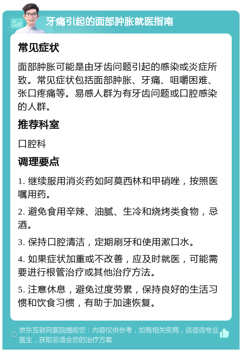 牙痛引起的面部肿胀就医指南 常见症状 面部肿胀可能是由牙齿问题引起的感染或炎症所致。常见症状包括面部肿胀、牙痛、咀嚼困难、张口疼痛等。易感人群为有牙齿问题或口腔感染的人群。 推荐科室 口腔科 调理要点 1. 继续服用消炎药如阿莫西林和甲硝唑，按照医嘱用药。 2. 避免食用辛辣、油腻、生冷和烧烤类食物，忌酒。 3. 保持口腔清洁，定期刷牙和使用漱口水。 4. 如果症状加重或不改善，应及时就医，可能需要进行根管治疗或其他治疗方法。 5. 注意休息，避免过度劳累，保持良好的生活习惯和饮食习惯，有助于加速恢复。