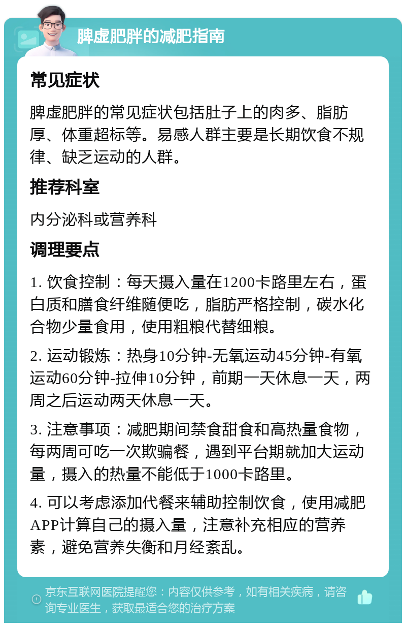 脾虚肥胖的减肥指南 常见症状 脾虚肥胖的常见症状包括肚子上的肉多、脂肪厚、体重超标等。易感人群主要是长期饮食不规律、缺乏运动的人群。 推荐科室 内分泌科或营养科 调理要点 1. 饮食控制：每天摄入量在1200卡路里左右，蛋白质和膳食纤维随便吃，脂肪严格控制，碳水化合物少量食用，使用粗粮代替细粮。 2. 运动锻炼：热身10分钟-无氧运动45分钟-有氧运动60分钟-拉伸10分钟，前期一天休息一天，两周之后运动两天休息一天。 3. 注意事项：减肥期间禁食甜食和高热量食物，每两周可吃一次欺骗餐，遇到平台期就加大运动量，摄入的热量不能低于1000卡路里。 4. 可以考虑添加代餐来辅助控制饮食，使用减肥APP计算自己的摄入量，注意补充相应的营养素，避免营养失衡和月经紊乱。