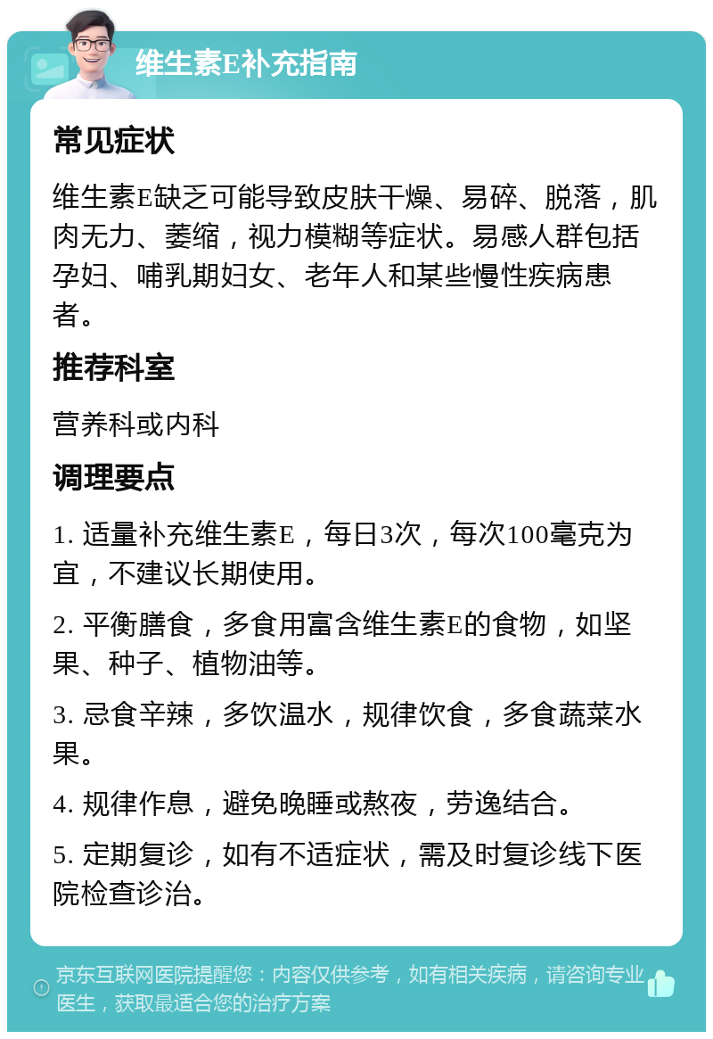 维生素E补充指南 常见症状 维生素E缺乏可能导致皮肤干燥、易碎、脱落，肌肉无力、萎缩，视力模糊等症状。易感人群包括孕妇、哺乳期妇女、老年人和某些慢性疾病患者。 推荐科室 营养科或内科 调理要点 1. 适量补充维生素E，每日3次，每次100毫克为宜，不建议长期使用。 2. 平衡膳食，多食用富含维生素E的食物，如坚果、种子、植物油等。 3. 忌食辛辣，多饮温水，规律饮食，多食蔬菜水果。 4. 规律作息，避免晚睡或熬夜，劳逸结合。 5. 定期复诊，如有不适症状，需及时复诊线下医院检查诊治。