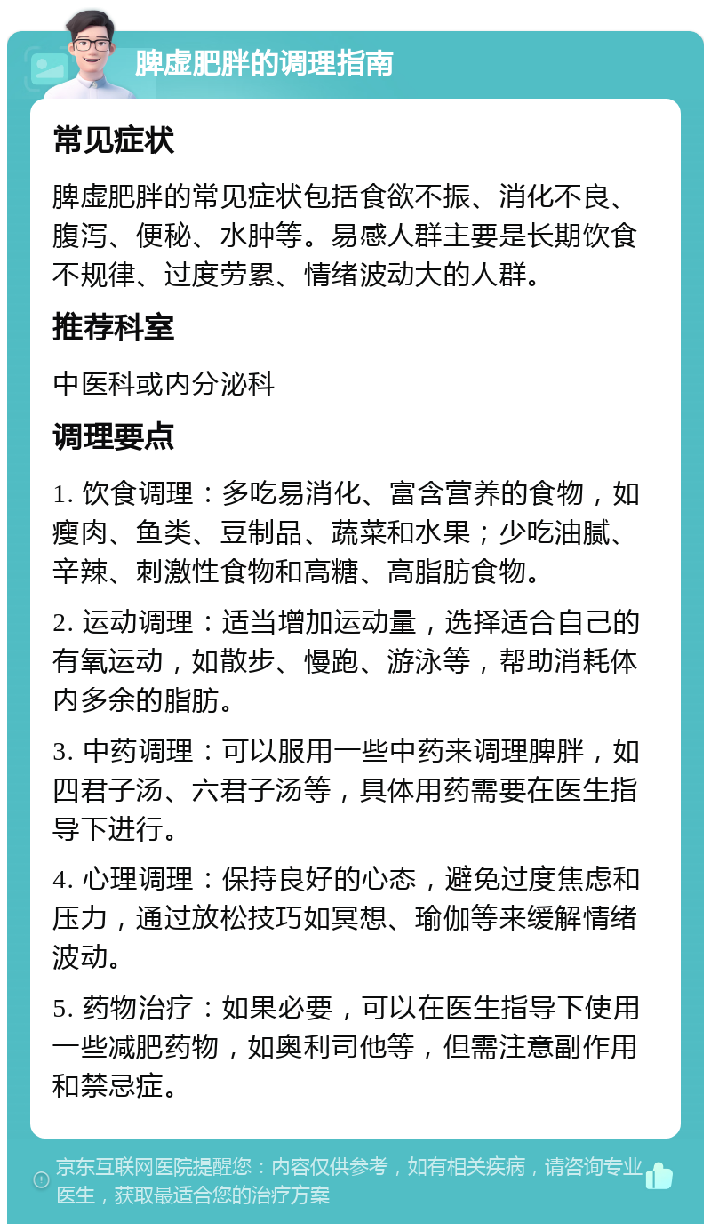 脾虚肥胖的调理指南 常见症状 脾虚肥胖的常见症状包括食欲不振、消化不良、腹泻、便秘、水肿等。易感人群主要是长期饮食不规律、过度劳累、情绪波动大的人群。 推荐科室 中医科或内分泌科 调理要点 1. 饮食调理：多吃易消化、富含营养的食物，如瘦肉、鱼类、豆制品、蔬菜和水果；少吃油腻、辛辣、刺激性食物和高糖、高脂肪食物。 2. 运动调理：适当增加运动量，选择适合自己的有氧运动，如散步、慢跑、游泳等，帮助消耗体内多余的脂肪。 3. 中药调理：可以服用一些中药来调理脾胖，如四君子汤、六君子汤等，具体用药需要在医生指导下进行。 4. 心理调理：保持良好的心态，避免过度焦虑和压力，通过放松技巧如冥想、瑜伽等来缓解情绪波动。 5. 药物治疗：如果必要，可以在医生指导下使用一些减肥药物，如奥利司他等，但需注意副作用和禁忌症。