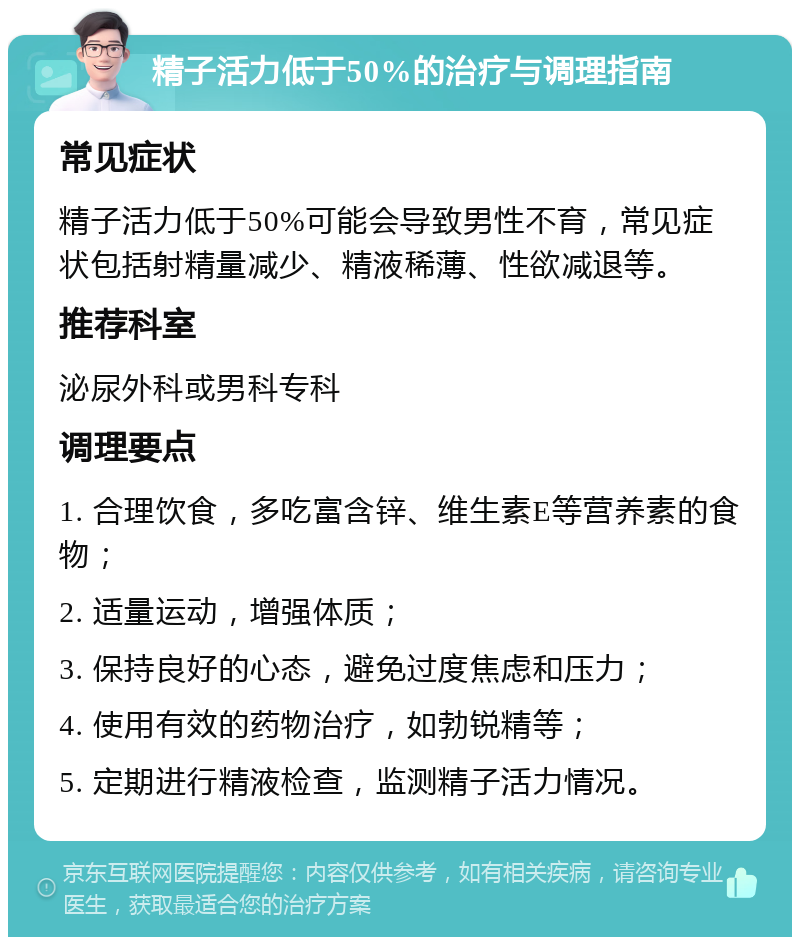 精子活力低于50%的治疗与调理指南 常见症状 精子活力低于50%可能会导致男性不育，常见症状包括射精量减少、精液稀薄、性欲减退等。 推荐科室 泌尿外科或男科专科 调理要点 1. 合理饮食，多吃富含锌、维生素E等营养素的食物； 2. 适量运动，增强体质； 3. 保持良好的心态，避免过度焦虑和压力； 4. 使用有效的药物治疗，如勃锐精等； 5. 定期进行精液检查，监测精子活力情况。