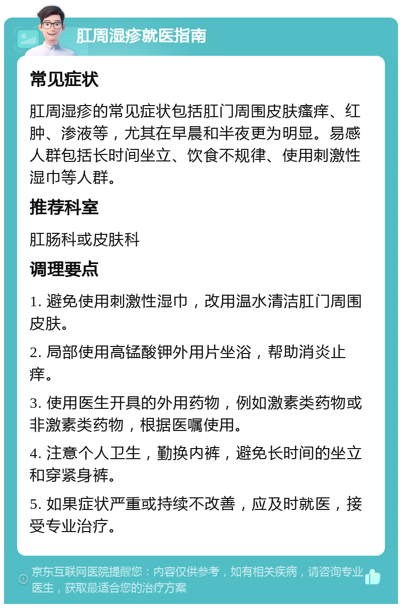 肛周湿疹就医指南 常见症状 肛周湿疹的常见症状包括肛门周围皮肤瘙痒、红肿、渗液等，尤其在早晨和半夜更为明显。易感人群包括长时间坐立、饮食不规律、使用刺激性湿巾等人群。 推荐科室 肛肠科或皮肤科 调理要点 1. 避免使用刺激性湿巾，改用温水清洁肛门周围皮肤。 2. 局部使用高锰酸钾外用片坐浴，帮助消炎止痒。 3. 使用医生开具的外用药物，例如激素类药物或非激素类药物，根据医嘱使用。 4. 注意个人卫生，勤换内裤，避免长时间的坐立和穿紧身裤。 5. 如果症状严重或持续不改善，应及时就医，接受专业治疗。