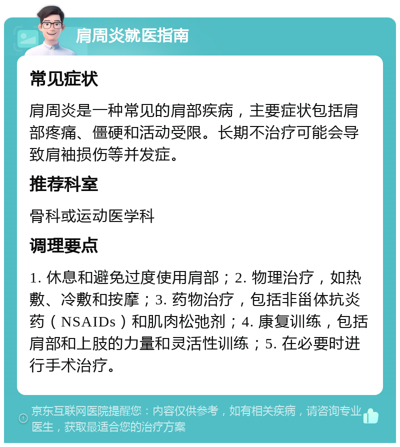 肩周炎就医指南 常见症状 肩周炎是一种常见的肩部疾病，主要症状包括肩部疼痛、僵硬和活动受限。长期不治疗可能会导致肩袖损伤等并发症。 推荐科室 骨科或运动医学科 调理要点 1. 休息和避免过度使用肩部；2. 物理治疗，如热敷、冷敷和按摩；3. 药物治疗，包括非甾体抗炎药（NSAIDs）和肌肉松弛剂；4. 康复训练，包括肩部和上肢的力量和灵活性训练；5. 在必要时进行手术治疗。