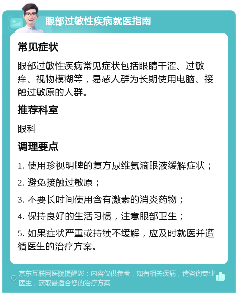 眼部过敏性疾病就医指南 常见症状 眼部过敏性疾病常见症状包括眼睛干涩、过敏痒、视物模糊等，易感人群为长期使用电脑、接触过敏原的人群。 推荐科室 眼科 调理要点 1. 使用珍视明牌的复方尿维氨滴眼液缓解症状； 2. 避免接触过敏原； 3. 不要长时间使用含有激素的消炎药物； 4. 保持良好的生活习惯，注意眼部卫生； 5. 如果症状严重或持续不缓解，应及时就医并遵循医生的治疗方案。