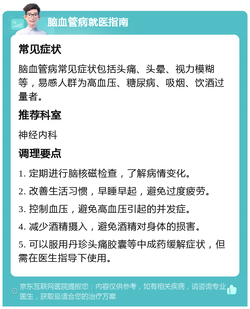 脑血管病就医指南 常见症状 脑血管病常见症状包括头痛、头晕、视力模糊等，易感人群为高血压、糖尿病、吸烟、饮酒过量者。 推荐科室 神经内科 调理要点 1. 定期进行脑核磁检查，了解病情变化。 2. 改善生活习惯，早睡早起，避免过度疲劳。 3. 控制血压，避免高血压引起的并发症。 4. 减少酒精摄入，避免酒精对身体的损害。 5. 可以服用丹珍头痛胶囊等中成药缓解症状，但需在医生指导下使用。