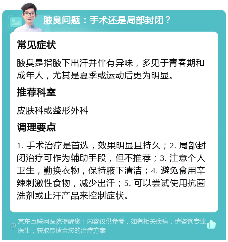 腋臭问题：手术还是局部封闭？ 常见症状 腋臭是指腋下出汗并伴有异味，多见于青春期和成年人，尤其是夏季或运动后更为明显。 推荐科室 皮肤科或整形外科 调理要点 1. 手术治疗是首选，效果明显且持久；2. 局部封闭治疗可作为辅助手段，但不推荐；3. 注意个人卫生，勤换衣物，保持腋下清洁；4. 避免食用辛辣刺激性食物，减少出汗；5. 可以尝试使用抗菌洗剂或止汗产品来控制症状。